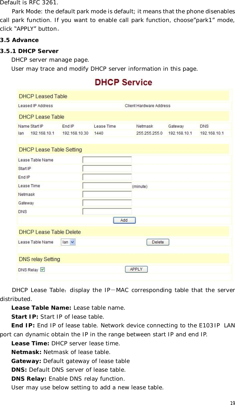  19 Default is RFC 3261.  Park Mode: the default park mode is default; it means that the phone disenables call park function. If you want to enable call park function, choose”park1” mode, click “APPLY” button。 3.5 Advance 3.5.1 DHCP Server DHCP server manage page.  User may trace and modify DHCP server information in this page.   DHCP Lease Table：display the IP－MAC corresponding table that the server distributed. Lease Table Name: Lease table name. Start IP: Start IP of lease table. End IP: End IP of lease table. Network device connecting to the E103IP LAN port can dynamic obtain the IP in the range between start IP and end IP.  Lease Time: DHCP server lease time. Netmask: Netmask of lease table. Gateway: Default gateway of lease table DNS: Default DNS server of lease table. DNS Relay: Enable DNS relay function. User may use below setting to add a new lease table. 