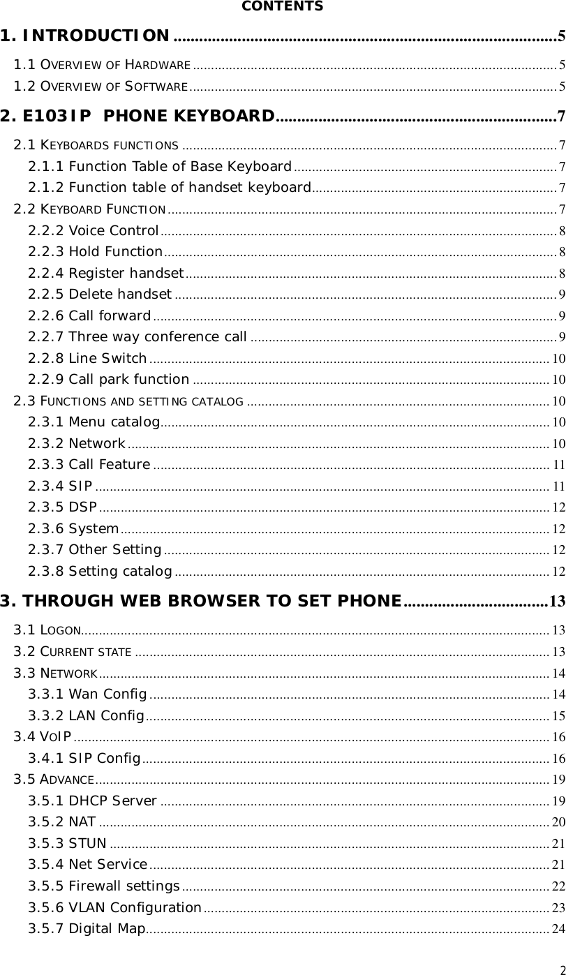 2 CONTENTS 1. INTRODUCTION ..........................................................................................5 1.1 OVERVIEW OF HARDWARE .....................................................................................................5 1.2 OVERVIEW OF SOFTWARE......................................................................................................5 2. E103IP PHONE KEYBOARD..................................................................7 2.1 KEYBOARDS FUNCTIONS ........................................................................................................7 2.1.1 Function Table of Base Keyboard.........................................................................7 2.1.2 Function table of handset keyboard....................................................................7 2.2 KEYBOARD FUNCTION............................................................................................................7 2.2.2 Voice Control..............................................................................................................8 2.2.3 Hold Function.............................................................................................................8 2.2.4 Register handset.......................................................................................................8 2.2.5 Delete handset ..........................................................................................................9 2.2.6 Call forward................................................................................................................9 2.2.7 Three way conference call .....................................................................................9 2.2.8 Line Switch...............................................................................................................10 2.2.9 Call park function...................................................................................................10 2.3 FUNCTIONS AND SETTING CATALOG ....................................................................................10 2.3.1 Menu catalog............................................................................................................10 2.3.2 Network.....................................................................................................................10 2.3.3 Call Feature..............................................................................................................11 2.3.4 SIP ..............................................................................................................................11 2.3.5 DSP.............................................................................................................................12 2.3.6 System.......................................................................................................................12 2.3.7 Other Setting...........................................................................................................12 2.3.8 Setting catalog........................................................................................................12 3. THROUGH WEB BROWSER TO SET PHONE..................................13 3.1 LOGON..................................................................................................................................13 3.2 CURRENT STATE ...................................................................................................................13 3.3 NETWORK.............................................................................................................................14 3.3.1 Wan Config...............................................................................................................14 3.3.2 LAN Config................................................................................................................15 3.4 VOIP....................................................................................................................................16 3.4.1 SIP Config.................................................................................................................16 3.5 ADVANCE..............................................................................................................................19 3.5.1 DHCP Server ............................................................................................................19 3.5.2 NAT .............................................................................................................................20 3.5.3 STUN ..........................................................................................................................21 3.5.4 Net Service...............................................................................................................21 3.5.5 Firewall settings......................................................................................................22 3.5.6 VLAN Configuration................................................................................................23 3.5.7 Digital Map................................................................................................................24 