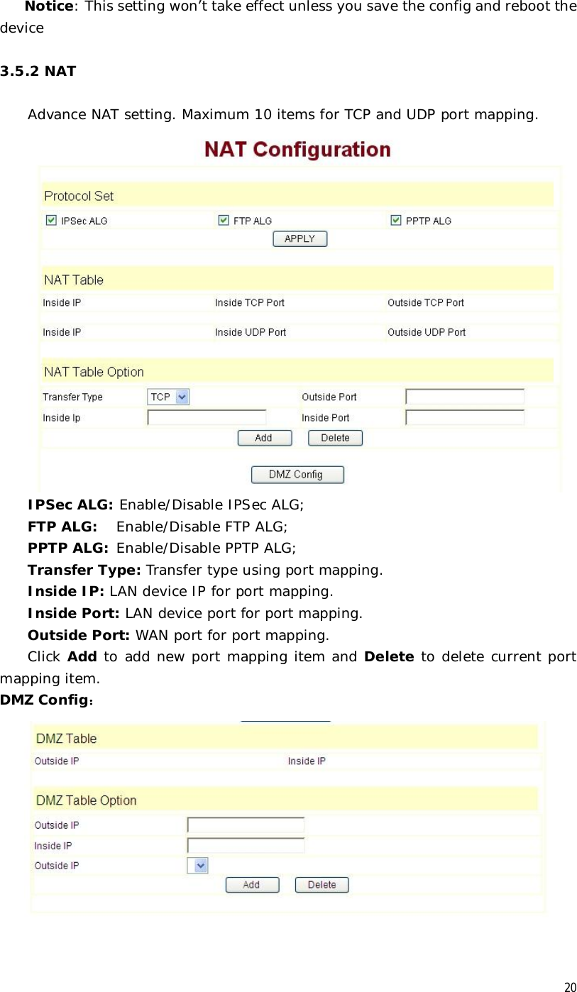  20 Notice: This setting won’t take effect unless you save the config and reboot the device   3.5.2 NAT  Advance NAT setting. Maximum 10 items for TCP and UDP port mapping.  IPSec ALG: Enable/Disable IPSec ALG; FTP ALG:  Enable/Disable FTP ALG; PPTP ALG: Enable/Disable PPTP ALG; Transfer Type: Transfer type using port mapping. Inside IP: LAN device IP for port mapping. Inside Port: LAN device port for port mapping. Outside Port: WAN port for port mapping. Click Add to add new port mapping item and Delete to delete current port mapping item. DMZ Config：   