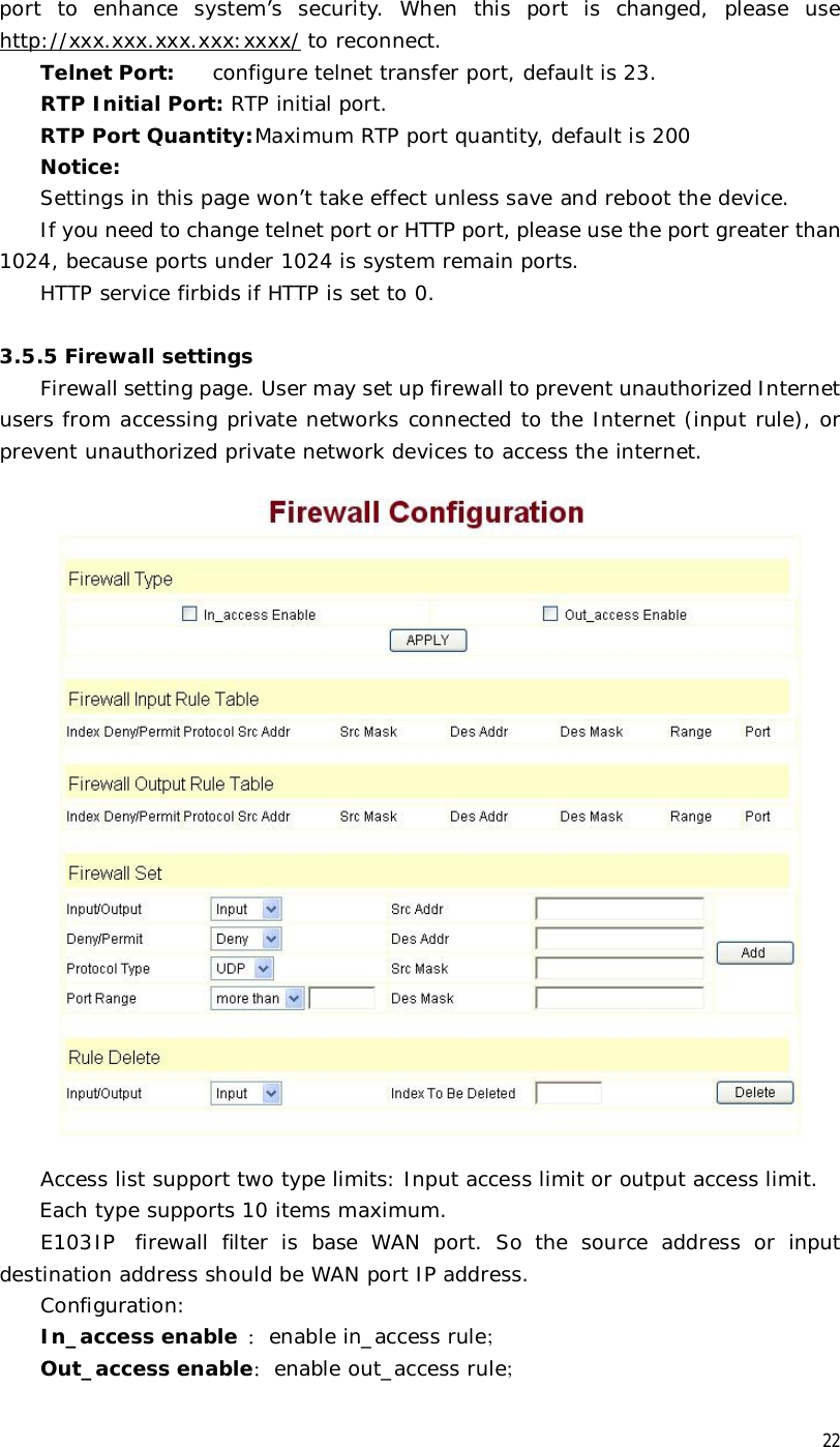  22 port to enhance system’s security. When this port is changed, please use   http://xxx.xxx.xxx.xxx:xxxx/ to reconnect. Telnet Port: configure telnet transfer port, default is 23. RTP Initial Port: RTP initial port. RTP Port Quantity: Maximum RTP port quantity, default is 200  Notice: Settings in this page won’t take effect unless save and reboot the device. If you need to change telnet port or HTTP port, please use the port greater than 1024, because ports under 1024 is system remain ports. HTTP service firbids if HTTP is set to 0.  3.5.5 Firewall settings Firewall setting page. User may set up firewall to prevent unauthorized Internet users from accessing private networks connected to the Internet (input rule), or prevent unauthorized private network devices to access the internet.  Access list support two type limits: Input access limit or output access limit.  Each type supports 10 items maximum.  E103IP firewall filter is base WAN port. So the source address or input destination address should be WAN port IP address.   Configuration: In_access enable ：enable in_access rule； Out_access enable：enable out_access rule； 