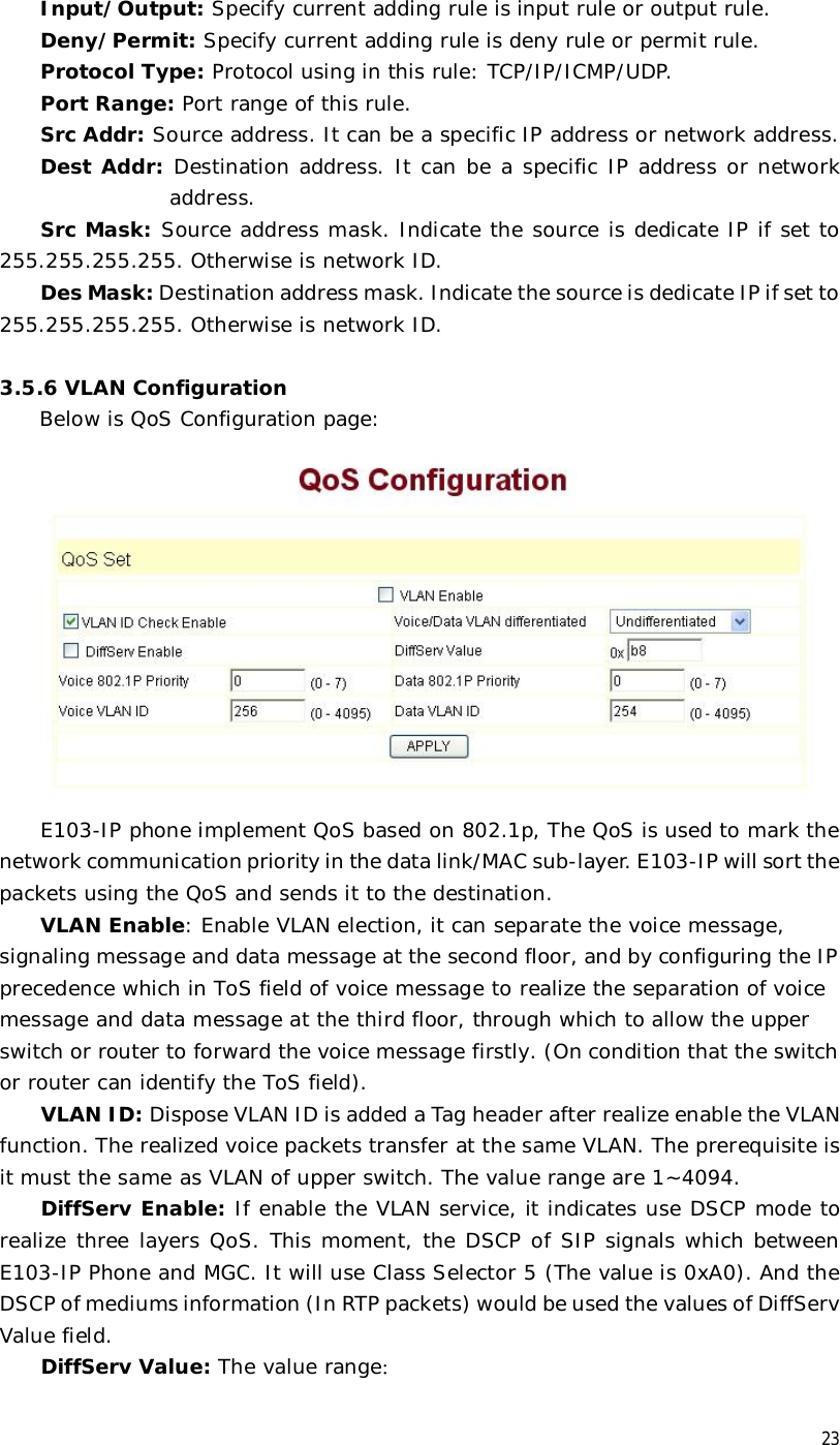  23 Input/Output: Specify current adding rule is input rule or output rule. Deny/Permit: Specify current adding rule is deny rule or permit rule. Protocol Type: Protocol using in this rule: TCP/IP/ICMP/UDP. Port Range: Port range of this rule. Src Addr: Source address. It can be a specific IP address or network address.  Dest Addr: Destination address. It can be a specific IP address or network address. Src Mask: Source address mask. Indicate the source is dedicate IP if set to 255.255.255.255. Otherwise is network ID. Des Mask: Destination address mask. Indicate the source is dedicate IP if set to 255.255.255.255. Otherwise is network ID.  3.5.6 VLAN Configuration Below is QoS Configuration page:   E103-IP phone implement QoS based on 802.1p, The QoS is used to mark the network communication priority in the data link/MAC sub-layer. E103-IP will sort the packets using the QoS and sends it to the destination. VLAN Enable: Enable VLAN election, it can separate the voice message, signaling message and data message at the second floor, and by configuring the IP precedence which in ToS field of voice message to realize the separation of voice message and data message at the third floor, through which to allow the upper switch or router to forward the voice message firstly. (On condition that the switch or router can identify the ToS field). VLAN ID: Dispose VLAN ID is added a Tag header after realize enable the VLAN function. The realized voice packets transfer at the same VLAN. The prerequisite is it must the same as VLAN of upper switch. The value range are 1~4094. DiffServ Enable: If enable the VLAN service, it indicates use DSCP mode to realize three layers QoS. This moment, the DSCP of SIP signals which between E103-IP Phone and MGC. It will use Class Selector 5 (The value is 0xA0). And the DSCP of mediums information (In RTP packets) would be used the values of DiffServ Value field. DiffServ Value: The value range： 