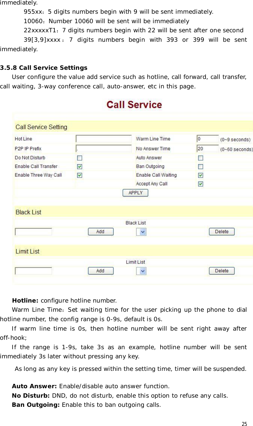  25 immediately.         955xx：5 digits numbers begin with 9 will be sent immediately.         10060：Number 10060 will be sent will be immediately         22xxxxxT1：7 digits numbers begin with 22 will be sent after one second 39[3,9]xxxx ：7 digits numbers begin with 393 or 399 will be sent immediately.   3.5.8 Call Service Settings User configure the value add service such as hotline, call forward, call transfer, call waiting, 3-way conference call, auto-answer, etc in this page。   Hotline: configure hotline number.  Warm Line Time：Set waiting time for the user picking up the phone to dial hotline number, the config range is 0-9s, default is 0s.  If warm line time is 0s, then hotline number will be sent right away after off-hook; If the range is 1-9s, take 3s as an example, hotline number will be sent immediately 3s later without pressing any key. As long as any key is pressed within the setting time, timer will be suspended.  Auto Answer: Enable/disable auto answer function. No Disturb: DND, do not disturb, enable this option to refuse any calls. Ban Outgoing: Enable this to ban outgoing calls. 