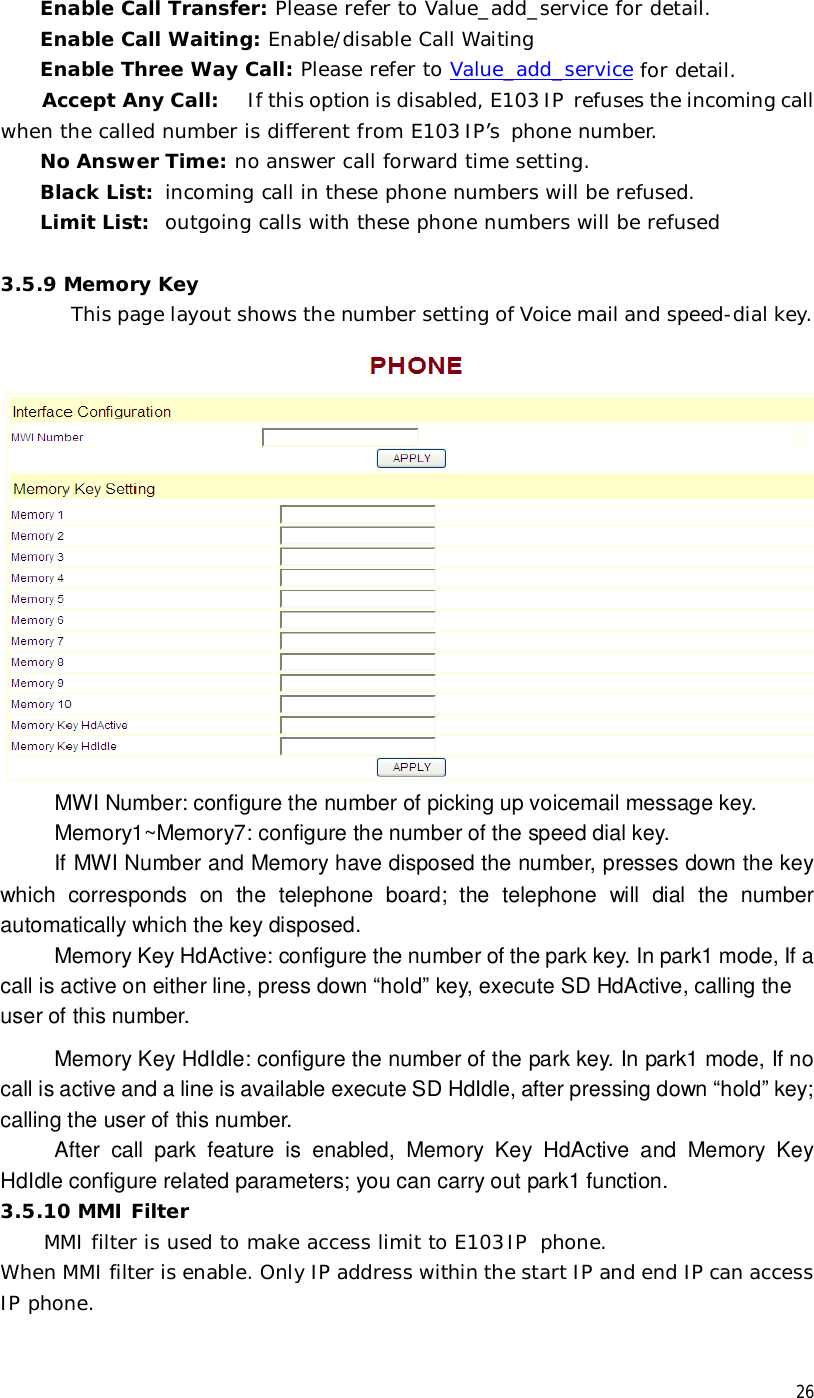  26Enable Call Transfer: Please refer to Value_add_service for detail. Enable Call Waiting: Enable/disable Call Waiting Enable Three Way Call: Please refer to Value_add_service for detail. Accept Any Call:  If this option is disabled, E103 IP refuses the incoming call when the called number is different from E103 IP’s phone number.  No Answer Time: no answer call forward time setting. Black List:  incoming call in these phone numbers will be refused.  Limit List:  outgoing calls with these phone numbers will be refused  3.5.9 Memory Key This page layout shows the number setting of Voice mail and speed-dial key.  MWI Number: configure the number of picking up voicemail message key.      Memory1~Memory7: configure the number of the speed dial key.      If MWI Number and Memory have disposed the number, presses down the key which corresponds on the telephone board; the telephone will dial the number automatically which the key disposed.     Memory Key HdActive: configure the number of the park key. In park1 mode, If a call is active on either line, press down “hold” key, execute SD HdActive, calling the user of this number.      Memory Key HdIdle: configure the number of the park key. In park1 mode, If no call is active and a line is available execute SD HdIdle, after pressing down “hold” key; calling the user of this number. After call park feature is enabled, Memory Key HdActive and Memory Key HdIdle configure related parameters; you can carry out park1 function. 3.5.10 MMI Filter  MMI filter is used to make access limit to E103IP phone.  When MMI filter is enable. Only IP address within the start IP and end IP can access IP phone.   