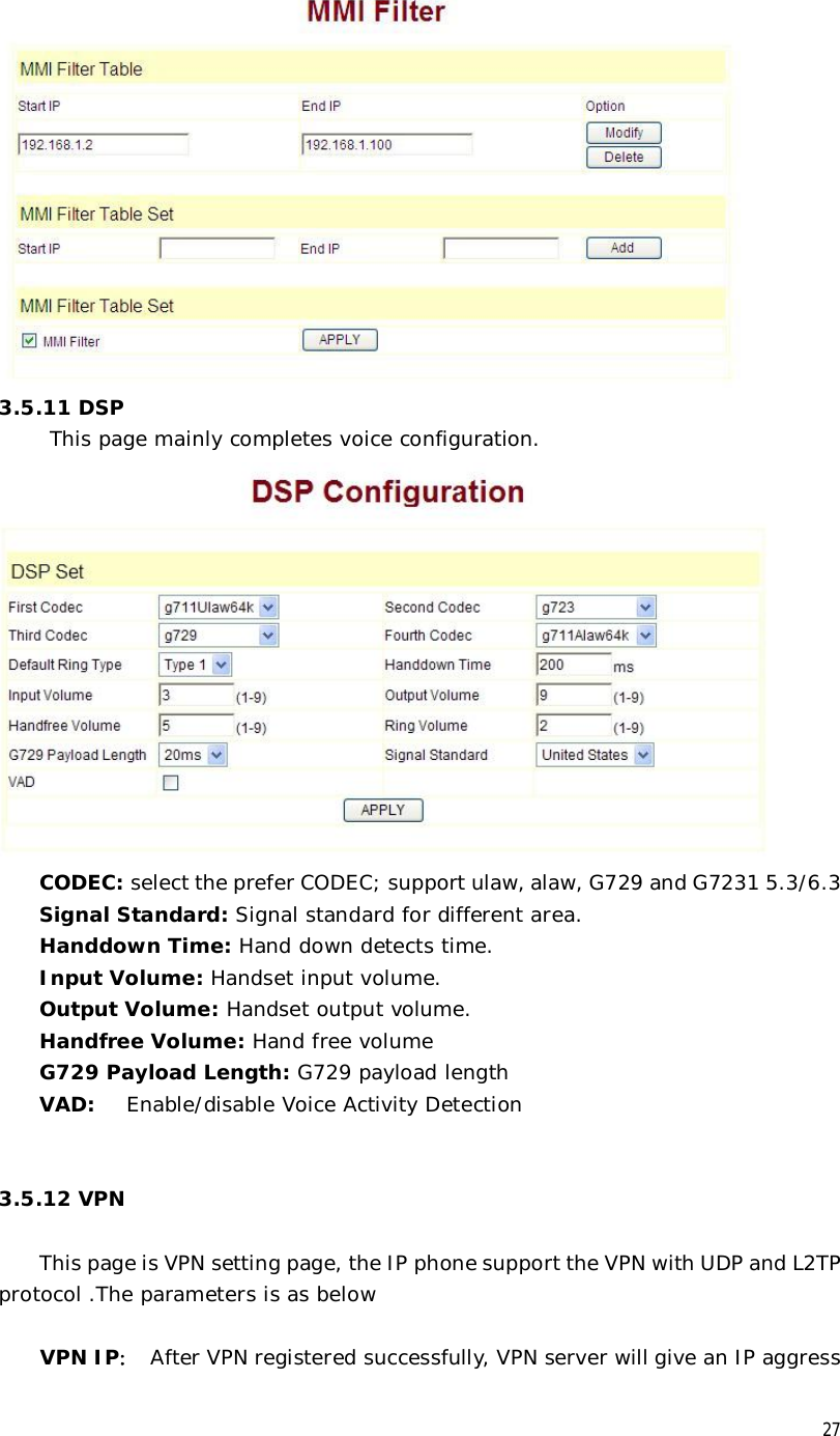  27  3.5.11 DSP      This page mainly completes voice configuration.  CODEC: select the prefer CODEC; support ulaw, alaw, G729 and G7231 5.3/6.3  Signal Standard: Signal standard for different area. Handdown Time: Hand down detects time. Input Volume: Handset input volume. Output Volume: Handset output volume. Handfree Volume: Hand free volume G729 Payload Length: G729 payload length VAD:  Enable/disable Voice Activity Detection   3.5.12 VPN   This page is VPN setting page, the IP phone support the VPN with UDP and L2TP protocol .The parameters is as below  VPN IP： After VPN registered successfully, VPN server will give an IP aggress 