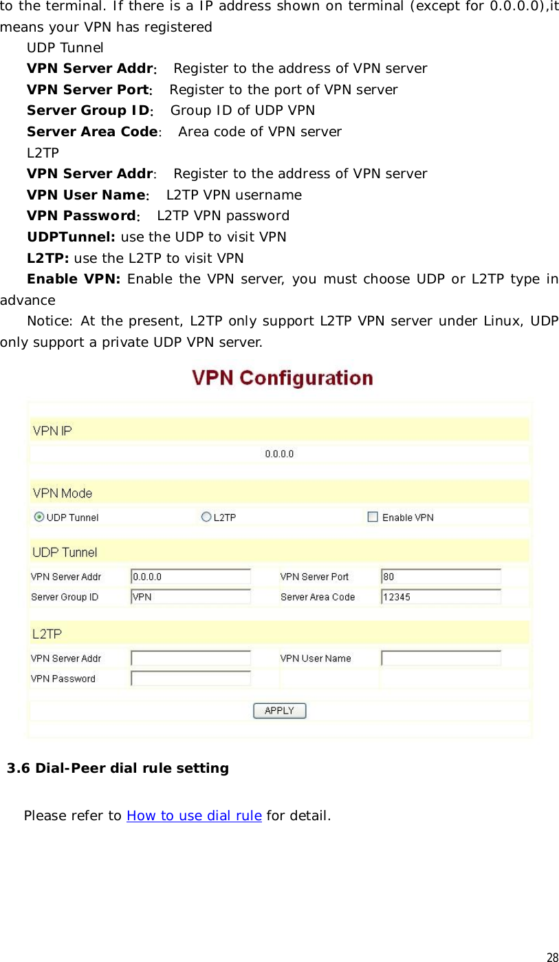  28 to the terminal. If there is a IP address shown on terminal (except for 0.0.0.0),it means your VPN has registered UDP Tunnel VPN Server Addr： Register to the address of VPN server  VPN Server Port： Register to the port of VPN server Server Group ID： Group ID of UDP VPN Server Area Code： Area code of VPN server L2TP VPN Server Addr： Register to the address of VPN server VPN User Name： L2TP VPN username   VPN Password： L2TP VPN password UDPTunnel: use the UDP to visit VPN L2TP: use the L2TP to visit VPN Enable VPN: Enable the VPN server, you must choose UDP or L2TP type in advance Notice: At the present, L2TP only support L2TP VPN server under Linux, UDP only support a private UDP VPN server.    3.6 Dial-Peer dial rule setting  Please refer to How to use dial rule for detail. 