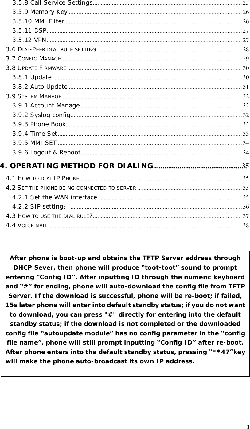 3 3.5.8 Call Service Settings..............................................................................................25 3.5.9 Memory Key .............................................................................................................26 3.5.10 MMI Filter................................................................................................................26 3.5.11 DSP...........................................................................................................................27 3.5.12 VPN...........................................................................................................................27 3.6 DIAL-PEER DIAL RULE SETTING ...........................................................................................28 3.7 CONFIG MANAGE .................................................................................................................29 3.8 UPDATE FIRMWARE ..............................................................................................................30 3.8.1 Update .......................................................................................................................30 3.8.2 Auto Update .............................................................................................................31 3.9 SYSTEM MANAGE .................................................................................................................32 3.9.1 Account Manage......................................................................................................32 3.9.2 Syslog config............................................................................................................32 3.9.3 Phone Book...............................................................................................................33 3.9.4 Time Set....................................................................................................................33 3.9.5 MMI SET....................................................................................................................34 3.9.6 Logout &amp; Reboot.....................................................................................................34 4. OPERATING METHOD FOR DIALING...............................................35 4.1 HOW TO DIAL IP PHONE ......................................................................................................35 4.2 SET THE PHONE BEING CONNECTED TO SERVER..................................................................35 4.2.1 Set the WAN interface...........................................................................................35 4.2.2 SIP setting：............................................................................................................36 4.3 HOW TO USE THE DIAL RULE?..............................................................................................37 4.4 VOICE MAIL ..........................................................................................................................38                     After phone is boot-up and obtains the TFTP Server address through DHCP Sever, then phone will produce “toot-toot” sound to prompt entering “Config ID”. After inputting ID through the numeric keyboard and “#” for ending, phone will auto-download the config file from TFTP Server. If the download is successful, phone will be re-boot; if failed, 15s later phone will enter into default standby status; if you do not want to download, you can press &quot;#&quot; directly for entering into the default standby status; if the download is not completed or the downloaded config file “autoupdate module” has no config parameter in the “config file name”, phone will still prompt inputting “Config ID” after re-boot. After phone enters into the default standby status, pressing “**47”key will make the phone auto-broadcast its own IP address.  