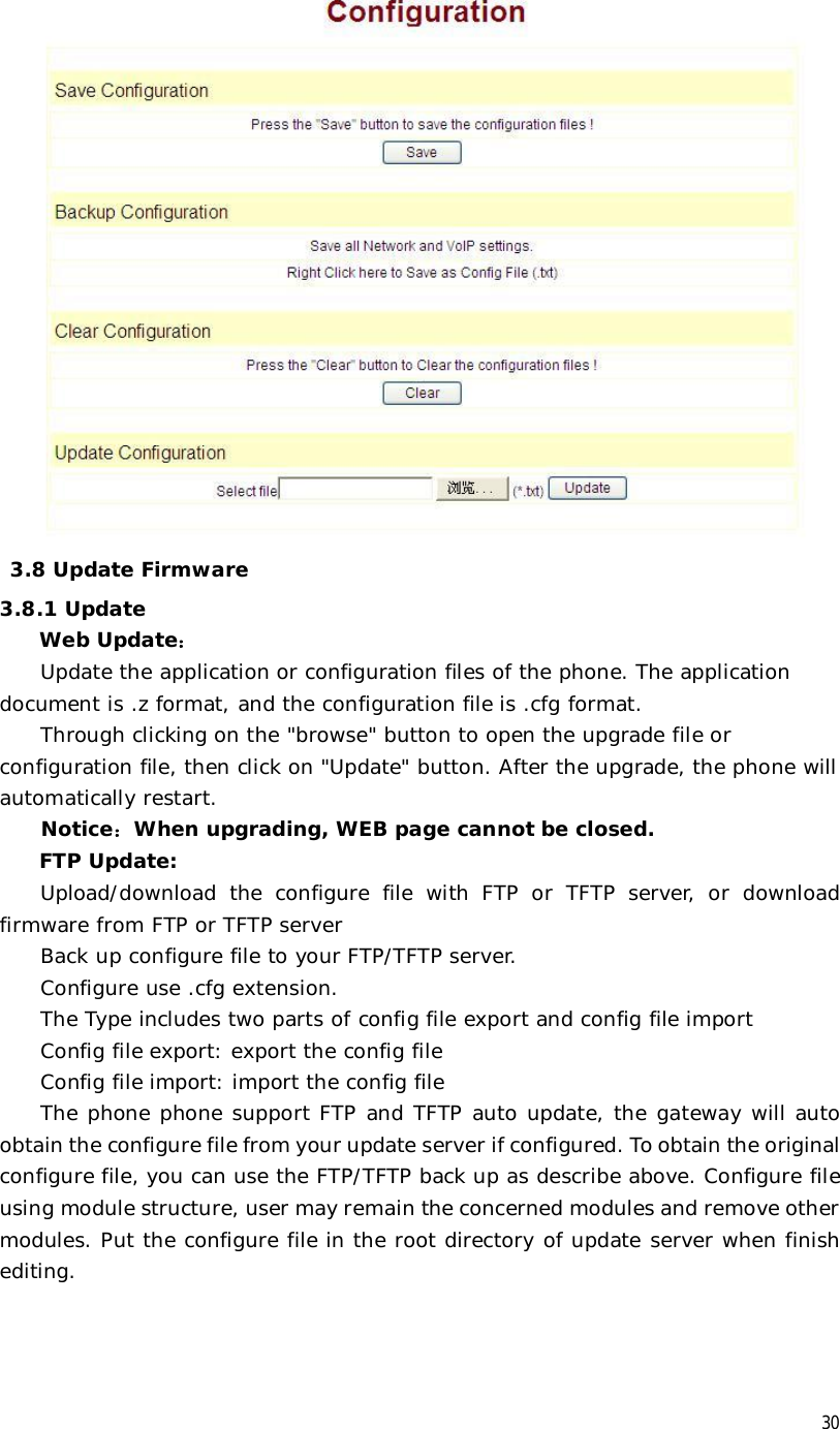  30   3.8 Update Firmware 3.8.1 Update  Web Update： Update the application or configuration files of the phone. The application document is .z format, and the configuration file is .cfg format. Through clicking on the &quot;browse&quot; button to open the upgrade file or configuration file, then click on &quot;Update&quot; button. After the upgrade, the phone will automatically restart. Notice：When upgrading, WEB page cannot be closed. FTP Update:  Upload/download the configure file with FTP or TFTP server, or download firmware from FTP or TFTP server Back up configure file to your FTP/TFTP server.  Configure use .cfg extension. The Type includes two parts of config file export and config file import Config file export: export the config file  Config file import: import the config file The phone phone support FTP and TFTP auto update, the gateway will auto obtain the configure file from your update server if configured. To obtain the original configure file, you can use the FTP/TFTP back up as describe above. Configure file using module structure, user may remain the concerned modules and remove other modules. Put the configure file in the root directory of update server when finish editing. 