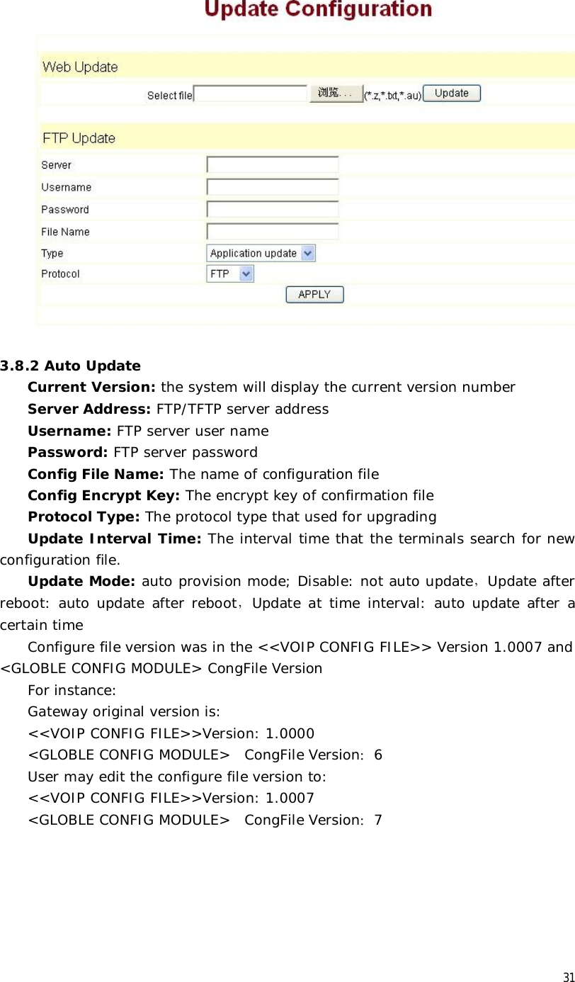  31   3.8.2 Auto Update Current Version: the system will display the current version number  Server Address: FTP/TFTP server address Username: FTP server user name Password: FTP server password Config File Name: The name of configuration file Config Encrypt Key: The encrypt key of confirmation file Protocol Type: The protocol type that used for upgrading Update Interval Time: The interval time that the terminals search for new configuration file. Update Mode: auto provision mode; Disable: not auto update，Update after reboot: auto update after reboot，Update at time interval: auto update after a certain time Configure file version was in the &lt;&lt;VOIP CONFIG FILE&gt;&gt; Version 1.0007 and &lt;GLOBLE CONFIG MODULE&gt; CongFile Version For instance: Gateway original version is: &lt;&lt;VOIP CONFIG FILE&gt;&gt;Version: 1.0000 &lt;GLOBLE CONFIG MODULE&gt;  CongFile Version：6 User may edit the configure file version to: &lt;&lt;VOIP CONFIG FILE&gt;&gt;Version: 1.0007 &lt;GLOBLE CONFIG MODULE&gt;  CongFile Version：7 