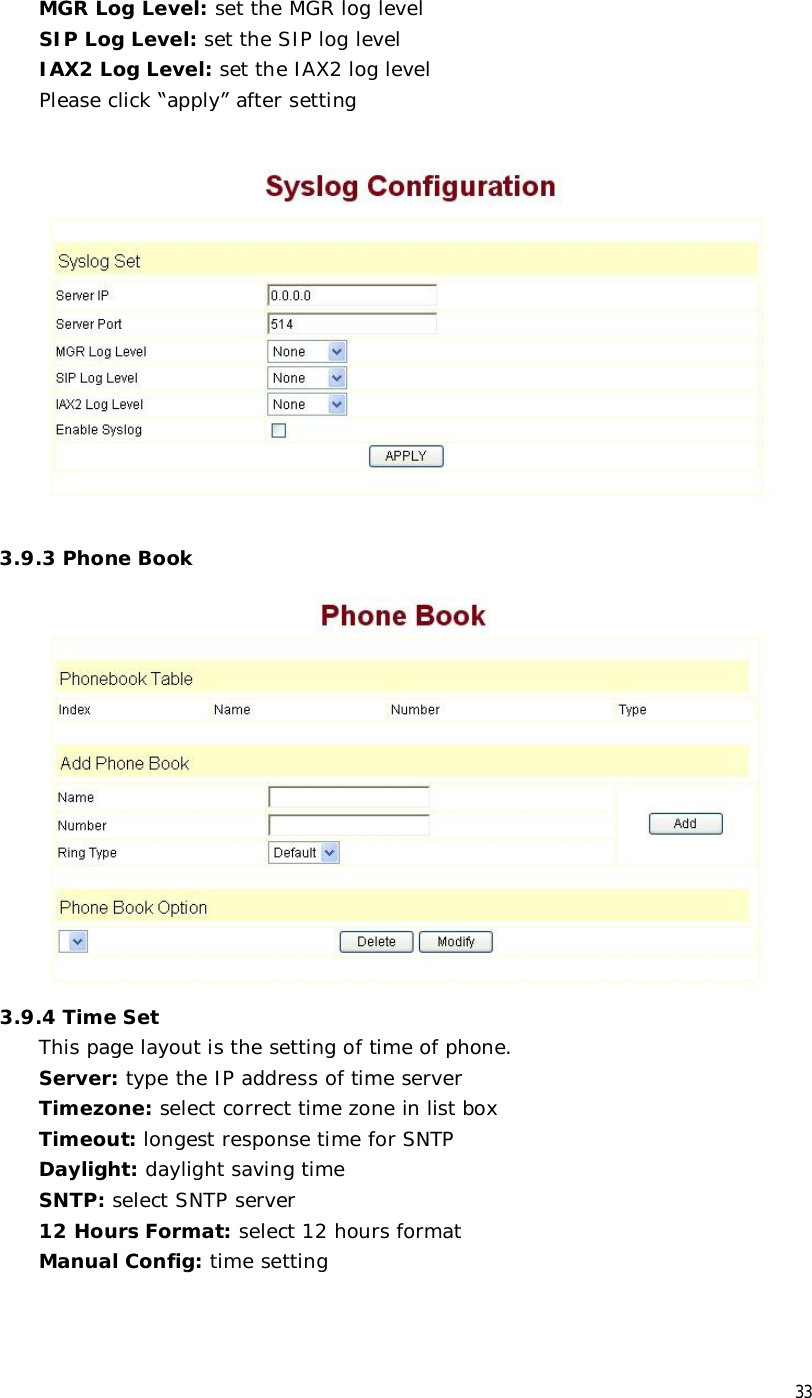  33 MGR Log Level: set the MGR log level SIP Log Level: set the SIP log level IAX2 Log Level: set the IAX2 log level Please click “apply” after setting    3.9.3 Phone Book  3.9.4 Time Set This page layout is the setting of time of phone. Server: type the IP address of time server  Timezone: select correct time zone in list box Timeout: longest response time for SNTP  Daylight: daylight saving time SNTP: select SNTP server 12 Hours Format: select 12 hours format Manual Config: time setting 