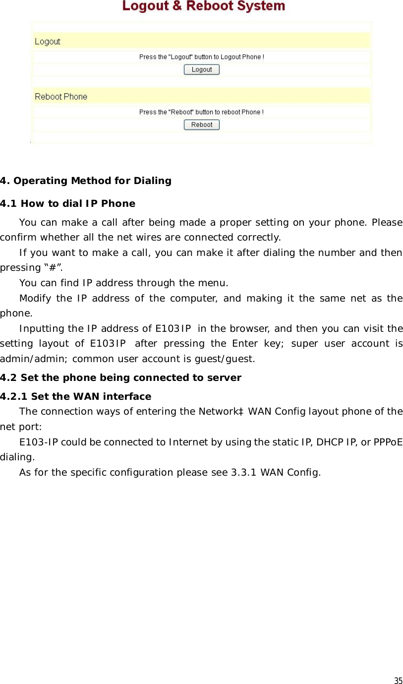  35   4. Operating Method for Dialing 4.1 How to dial IP Phone You can make a call after being made a proper setting on your phone. Please confirm whether all the net wires are connected correctly. If you want to make a call, you can make it after dialing the number and then pressing “#”. You can find IP address through the menu. Modify the IP address of the computer, and making it the same net as the phone. Inputting the IP address of E103IP in the browser, and then you can visit the setting layout of E103IP after pressing the Enter key; super user account is admin/admin; common user account is guest/guest. 4.2 Set the phone being connected to server 4.2.1 Set the WAN interface The connection ways of entering the NetworkàWAN Config layout phone of the net port:  E103-IP could be connected to Internet by using the static IP, DHCP IP, or PPPoE dialing.  As for the specific configuration please see 3.3.1 WAN Config. 