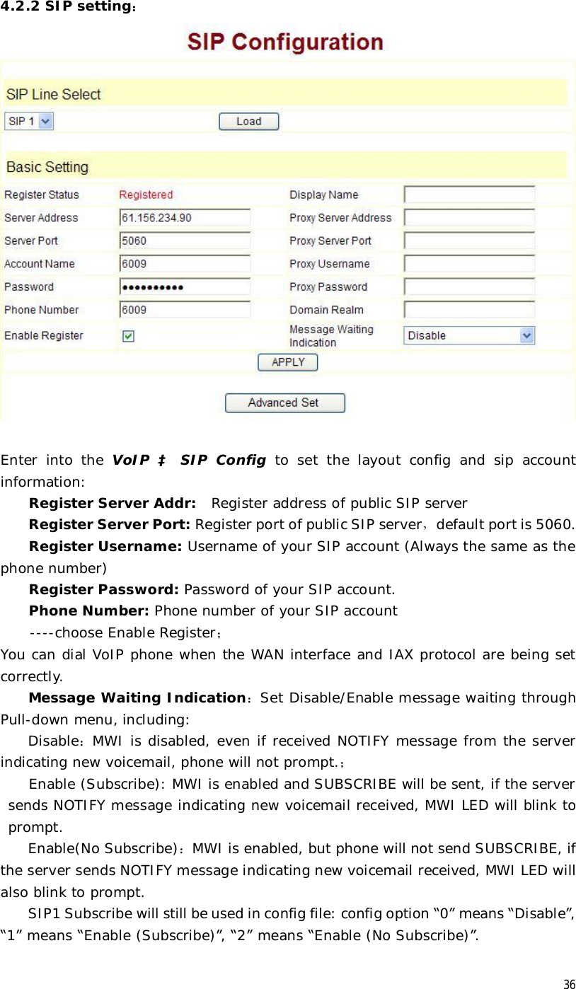  36 4.2.2 SIP setting：   Enter into the  VoIP  à SIP Config to set the layout config and sip account information:  Register Server Addr:  Register address of public SIP server Register Server Port: Register port of public SIP server，default port is 5060. Register Username: Username of your SIP account (Always the same as the phone number) Register Password: Password of your SIP account. Phone Number: Phone number of your SIP account  ----choose Enable Register； You can dial VoIP phone when the WAN interface and IAX protocol are being set correctly. Message Waiting Indication：Set Disable/Enable message waiting through Pull-down menu, including: Disable：MWI is disabled, even if received NOTIFY message from the server indicating new voicemail, phone will not prompt.； Enable (Subscribe): MWI is enabled and SUBSCRIBE will be sent, if the server sends NOTIFY message indicating new voicemail received, MWI LED will blink to prompt. Enable(No Subscribe)：MWI is enabled, but phone will not send SUBSCRIBE, if the server sends NOTIFY message indicating new voicemail received, MWI LED will also blink to prompt. SIP1 Subscribe will still be used in config file: config option “0” means “Disable”, “1” means “Enable (Subscribe)”, “2” means “Enable (No Subscribe)”. 