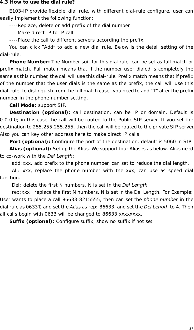  37 4.3 How to use the dial rule? E103-IP provide flexible dial rule, with different dial-rule configure, user can easily implement the following function: ----Replace, delete or add prefix of the dial number. ----Make direct IP to IP call ----Place the call to different servers according the prefix.  You can click “Add” to add a new dial rule. Below is the detail setting of the dial-rule: Phone Number: The Number suit for this dial rule, can be set as full match or prefix match. Full match means that if the number user dialed is completely the same as this number, the call will use this dial-rule. Prefix match means that if prefix of the number that the user dials is the same as the prefix, the call will use this dial-rule, to distinguish from the full match case; you need to add “T” after the prefix number in the phone number setting. Call Mode: support SIP. Destination (optional):  call destination, can be IP or domain. Default is 0.0.0.0; in this case the call will be routed to the Public SIP server. If you set the destination to 255.255.255.255, then the call will be routed to the private SIP server. Also you can key other address here to make direct IP calls Port (optional): Configure the port of the destination, default is 5060 in SIP  Alias (optional): Set up the Alias. We support four Aliases as below. Alias need to co-work with the Del Length: add:xxx, add prefix to the phone number, can set to reduce the dial length. All: xxx, replace the phone number with the xxx, can use as speed dial function. Del: delete the first N numbers. N is set in the Del Length rep:xxx，replace the first N numbers. N is set in the Del Length. For Example: User wants to place a call 86633-8215555, then can set the phone number in the dial rule as 0633T, and set the Alias as rep: 86633, and set the Del Length to 4. Then all calls begin with 0633 will be changed to 86633 xxxxxxxx. Suffix (optional): Configure suffix, show no suffix if not set   