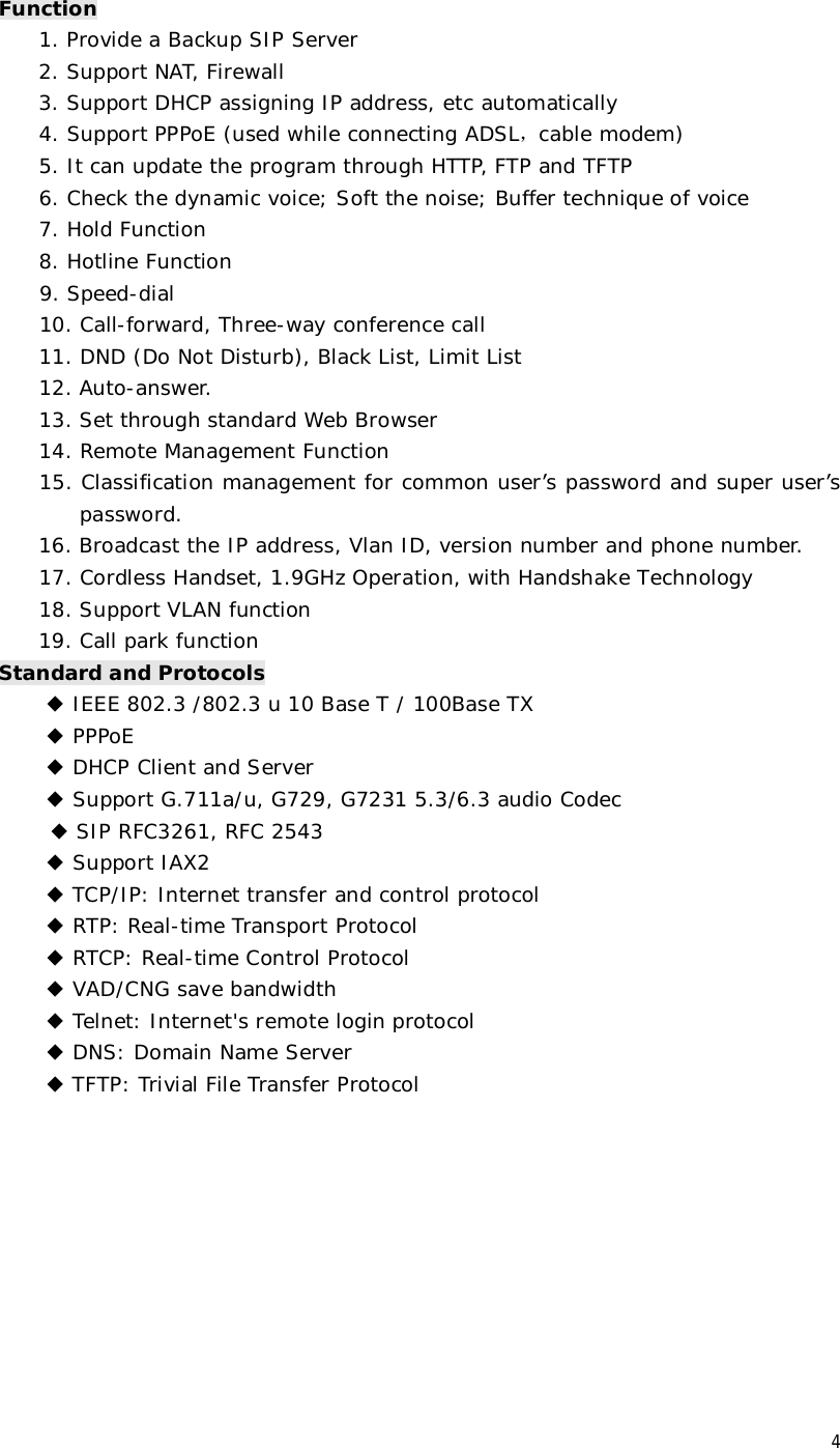 4 Function 1. Provide a Backup SIP Server 2. Support NAT, Firewall 3. Support DHCP assigning IP address, etc automatically 4. Support PPPoE (used while connecting ADSL，cable modem) 5. It can update the program through HTTP, FTP and TFTP 6. Check the dynamic voice; Soft the noise; Buffer technique of voice 7. Hold Function 8. Hotline Function      9. Speed-dial     10. Call-forward, Three-way conference call 11. DND (Do Not Disturb), Black List, Limit List 12. Auto-answer. 13. Set through standard Web Browser 14. Remote Management Function 15. Classification management for common user’s password and super user’s password. 16. Broadcast the IP address, Vlan ID, version number and phone number. 17. Cordless Handset, 1.9GHz Operation, with Handshake Technology 18. Support VLAN function 19. Call park function Standard and Protocols ◆ IEEE 802.3 /802.3 u 10 Base T / 100Base TX ◆ PPPoE ◆ DHCP Client and Server  ◆ Support G.711a/u, G729, G7231 5.3/6.3 audio Codec  ◆ SIP RFC3261, RFC 2543 ◆ Support IAX2 ◆ TCP/IP: Internet transfer and control protocol ◆ RTP: Real-time Transport Protocol ◆ RTCP: Real-time Control Protocol ◆ VAD/CNG save bandwidth ◆ Telnet: Internet&apos;s remote login protocol ◆ DNS: Domain Name Server ◆ TFTP: Trivial File Transfer Protocol         