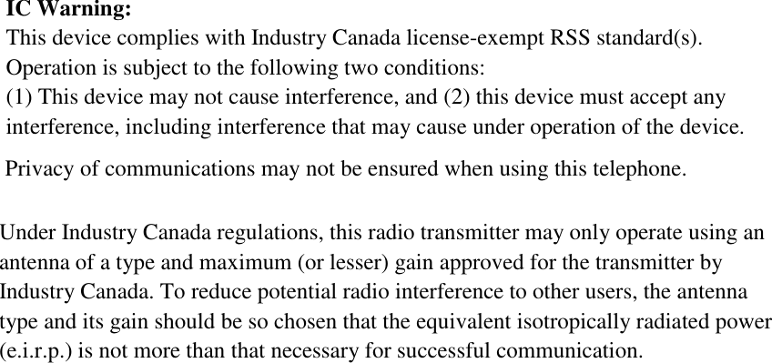 IC Warning:  This device complies with Industry Canada license-exempt RSS standard(s). Operation is subject to the following two conditions:   (1) This device may not cause interference, and (2) this device must accept any interference, including interference that may cause under operation of the device.  Under Industry Canada regulations, this radio transmitter may only operate using an antenna of a type and maximum (or lesser) gain approved for the transmitter by Industry Canada. To reduce potential radio interference to other users, the antenna type and its gain should be so chosen that the equivalent isotropically radiated power (e.i.r.p.) is not more than that necessary for successful communication.    Privacy of communications may not be ensured when using this telephone.