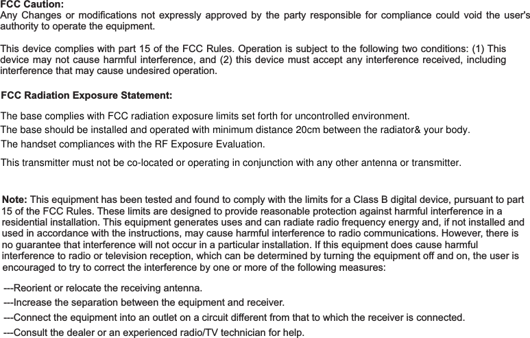 FCC Caution:FCC Radiation Exposure Statement:Note:Any Changes or modifications not expressly approved by the party responsible for compliance could void the user&apos;sauthority to operate the equipment.This device complies with part 15 of the FCC Rules. Operation is subject to the following two conditions: (1) Thisdevice may not cause harmful interference, and (2) this device must accept any interference received, includinginterference that may cause undesired operation.This equipment has been tested and found to comply with the limits for a Class B digital device, pursuant to part15 of the FCC Rules. These limits are designed to provide reasonable protection against harmful interference in aresidential installation. This equipment generates uses and can radiate radio frequency energy and, if not installed andused in accordance with the instructions, may cause harmful interference to radio communications. However, there isno guarantee that interference will not occur in a particular installation. If this equipment does cause harmfulinterference to radio or television reception, which can be determined by turning the equipment off and on, the user isencouraged to try to correct the interference by one or more of the following measures:---Reorient or relocate the receiving antenna.---Increase the separation between the equipment and receiver.---Connect the equipment into an outlet on a circuit different from that to which the receiver is connected.---Consult the dealer or an experienced radio/TV technician for help.The base complies with FCC radiation exposure limits set forth for uncontrolled environment.The base should be installed and operated with minimum distance 20cm between the radiator&amp; your body.  This transmitter must not be co-located or operating in conjunction with any other antenna or transmitter.The handset compliances with the RF Exposure Evaluation.