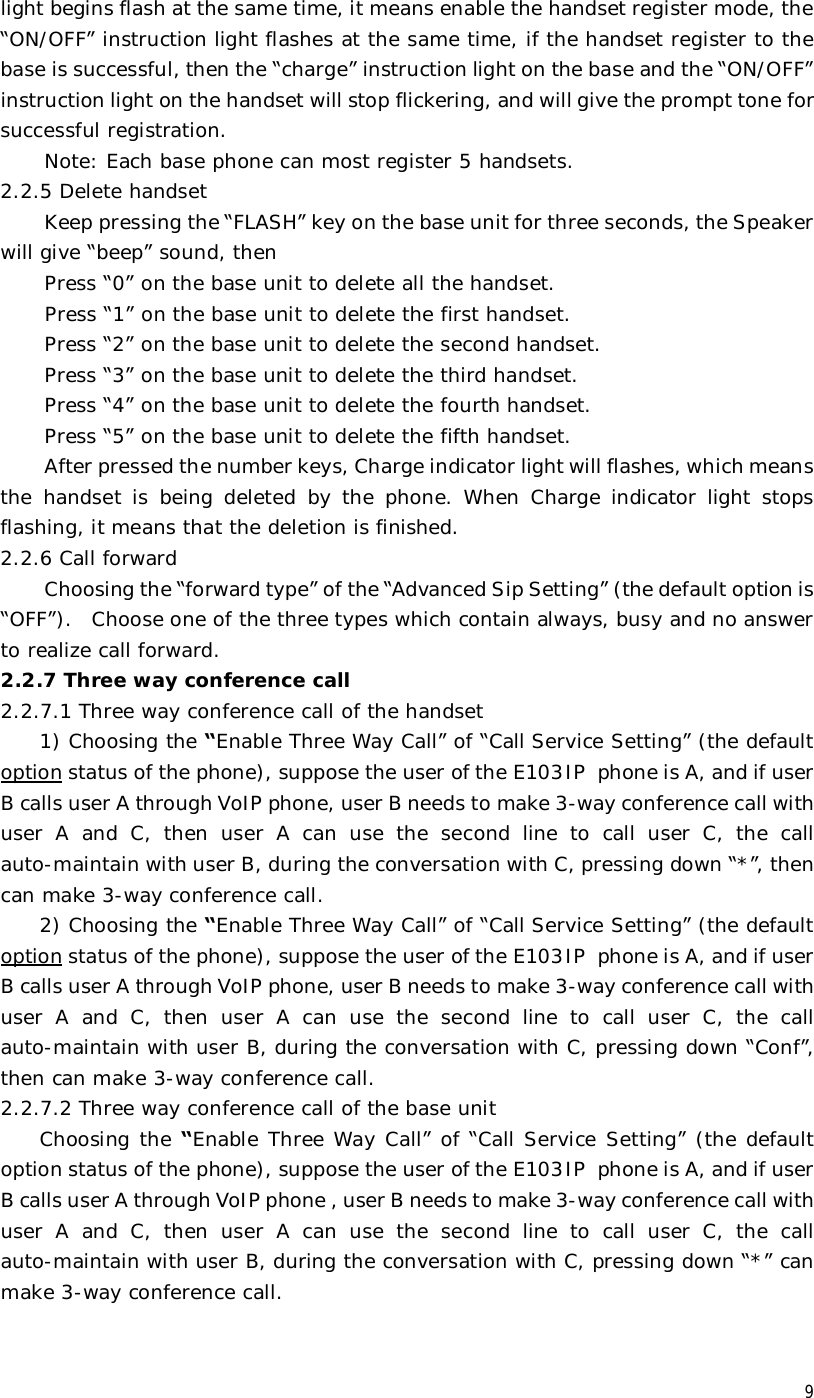  9 light begins flash at the same time, it means enable the handset register mode, the “ON/OFF” instruction light flashes at the same time, if the handset register to the base is successful, then the “charge” instruction light on the base and the “ON/OFF” instruction light on the handset will stop flickering, and will give the prompt tone for successful registration.  Note: Each base phone can most register 5 handsets.   2.2.5 Delete handset  Keep pressing the “FLASH” key on the base unit for three seconds, the Speaker will give “beep” sound, then  Press “0” on the base unit to delete all the handset. Press “1” on the base unit to delete the first handset. Press “2” on the base unit to delete the second handset. Press “3” on the base unit to delete the third handset. Press “4” on the base unit to delete the fourth handset. Press “5” on the base unit to delete the fifth handset. After pressed the number keys, Charge indicator light will flashes, which means the handset is being deleted by the phone. When Charge indicator light stops flashing, it means that the deletion is finished. 2.2.6 Call forward Choosing the “forward type” of the “Advanced Sip Setting” (the default option is “OFF”).  Choose one of the three types which contain always, busy and no answer to realize call forward. 2.2.7 Three way conference call  2.2.7.1 Three way conference call of the handset 1) Choosing the “Enable Three Way Call” of “Call Service Setting” (the default option status of the phone), suppose the user of the E103IP phone is A, and if user B calls user A through VoIP phone, user B needs to make 3-way conference call with user A and C, then user A can use the second line to call user C, the call auto-maintain with user B, during the conversation with C, pressing down “*”, then can make 3-way conference call. 2) Choosing the “Enable Three Way Call” of “Call Service Setting” (the default option status of the phone), suppose the user of the E103IP phone is A, and if user B calls user A through VoIP phone, user B needs to make 3-way conference call with user A and C, then user A can use the second line to call user C, the call auto-maintain with user B, during the conversation with C, pressing down “Conf”, then can make 3-way conference call. 2.2.7.2 Three way conference call of the base unit Choosing the “Enable Three Way Call” of “Call Service Setting” (the default option status of the phone), suppose the user of the E103IP phone is A, and if user B calls user A through VoIP phone , user B needs to make 3-way conference call with user A and C, then user A can use the second line to call user C, the call auto-maintain with user B, during the conversation with C, pressing down “*” can make 3-way conference call. 