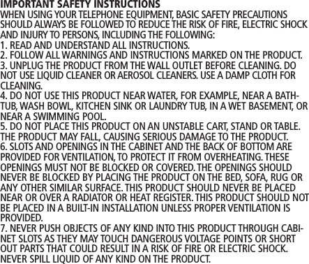 IMPORTANT SAFETY INSTRUCTIONSWHEN USING YOUR TELEPHONE EQUIPMENT, BASIC SAFETY PRECAUTIONSSHOULD ALWAYS BE FOLLOWED TO REDUCE THE RISK OF FIRE, ELECTRIC SHOCKAND INJURY TO PERSONS, INCLUDING THE FOLLOWING:1. READ AND UNDERSTAND ALL INSTRUCTIONS.2. FOLLOW ALL WARNINGS AND INSTRUCTIONS MARKED ON THE PRODUCT.3. UNPLUG THE PRODUCT FROM THE WALL OUTLET BEFORE CLEANING. DONOT USE LIQUID CLEANER OR AEROSOL CLEANERS. USE A DAMP CLOTH FORCLEANING.4. DO NOT USE THIS PRODUCT NEAR WATER, FOR EXAMPLE, NEAR A BATH-TUB, WASH BOWL, KITCHEN SINK OR LAUNDRY TUB, IN A WET BASEMENT, ORNEAR A SWIMMING POOL.5. DO NOT PLACE THIS PRODUCT ON AN UNSTABLE CART, STAND OR TABLE.THE PRODUCT MAY FALL, CAUSING SERIOUS DAMAGE TO THE PRODUCT.6. SLOTS AND OPENINGS IN THE CABINET AND THE BACK OF BOTTOM AREPROVIDED FOR VENTILATION, TO PROTECT IT FROM OVERHEATING.THESEOPENINGS MUST NOT BE BLOCKED OR COVERED. THE OPENINGS SHOULDNEVER BE BLOCKED BY PLACING THE PRODUCT ON THE BED, SOFA, RUG ORANY OTHER SIMILAR SURFACE. THIS PRODUCT SHOULD NEVER BE PLACEDNEAR OR OVER A RADIATOR OR HEAT REGISTER.THIS PRODUCT SHOULD NOTBE PLACED IN A BUILT-IN INSTALLATION UNLESS PROPER VENTILATION ISPROVIDED.7. NEVER PUSH OBJECTS OF ANY KIND INTO THIS PRODUCT THROUGH CABI-NET SLOTS AS THEY MAY TOUCH DANGEROUS VOLTAGE POINTS OR SHORTOUT PARTS THAT COULD RESULT IN A RISK OF FIRE OR ELECTRIC SHOCK.NEVER SPILL LIQUID OF ANY KIND ON THE PRODUCT. 