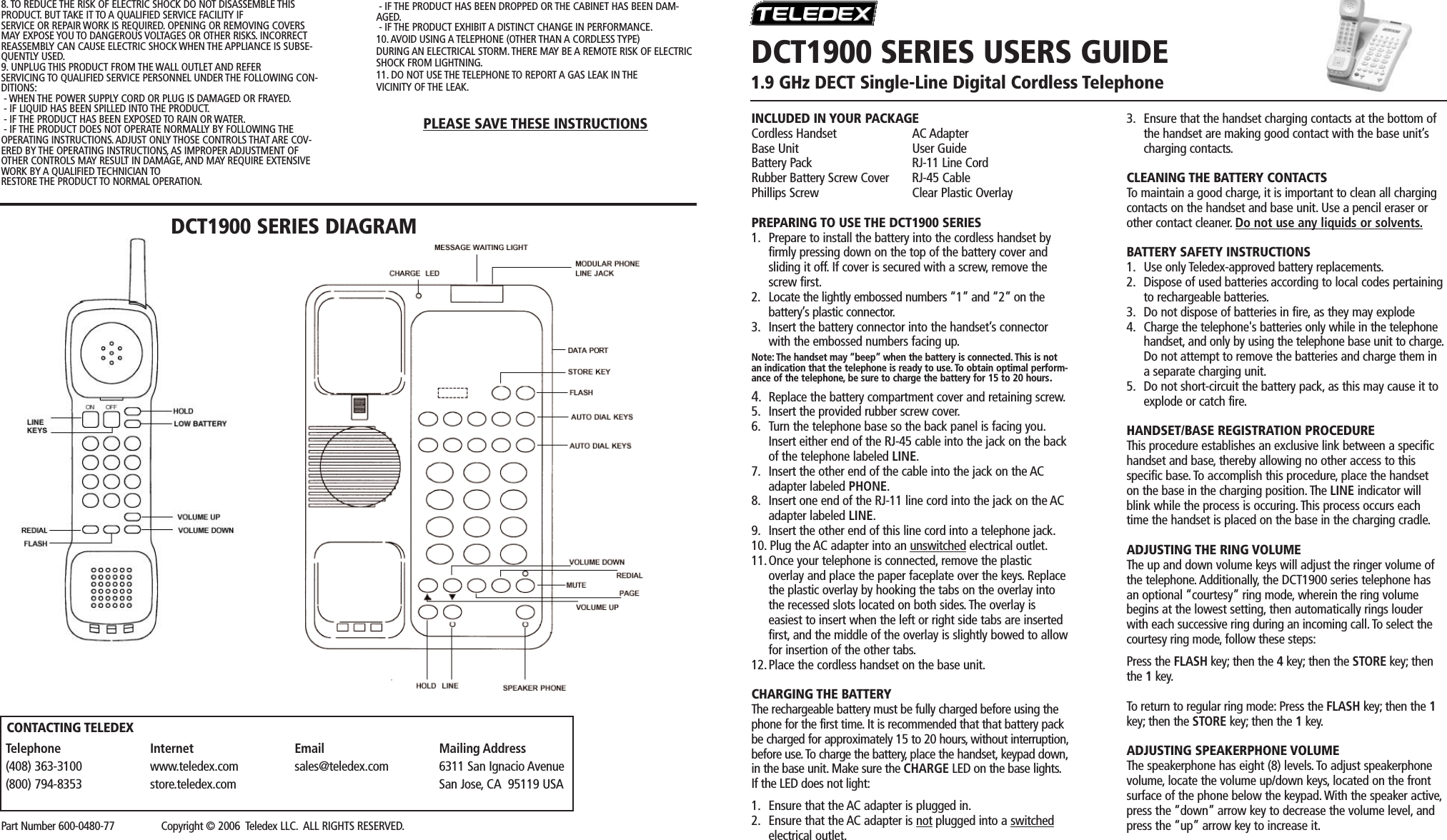 INCLUDED IN YOUR PACKAGECordless Handset AC AdapterBase Unit User GuideBattery Pack RJ-11 Line CordRubber Battery Screw Cover RJ-45 CablePhillips Screw Clear Plastic OverlayPREPARING TO USE THE DCT1900 SERIES1. Prepare to install the battery into the cordless handset by firmly pressing down on the top of the battery cover and sliding it off. If cover is secured with a screw, remove the screw first.2. Locate the lightly embossed numbers “1” and “2” on thebattery’s plastic connector.3. Insert the battery connector into the handset’s connector with the embossed numbers facing up.Note: The handset may “beep” when the battery is connected.This is notan indication that the telephone is ready to use. To obtain optimal perform-ance of the telephone, be sure to charge the battery for 15 to 20 hours.4. Replace the battery compartment cover and retaining screw.5. Insert the provided rubber screw cover.6. Turn the telephone base so the back panel is facing you.Insert either end of the RJ-45 cable into the jack on the back of the telephone labeled LINE.7. Insert the other end of the cable into the jack on the AC adapter labeled PHONE.8. Insert one end of the RJ-11 line cord into the jack on the AC adapter labeled LINE.9. Insert the other end of this line cord into a telephone jack.10. Plug the AC adapter into an unswitched electrical outlet.11.Once your telephone is connected, remove the plasticoverlay and place the paper faceplate over the keys. Replace the plastic overlay by hooking the tabs on the overlay into the recessed slots located on both sides. The overlay iseasiest to insert when the left or right side tabs are inserted first, and the middle of the overlay is slightly bowed to allowfor insertion of the other tabs.12.Place the cordless handset on the base unit.CHARGING THE BATTERYThe rechargeable battery must be fully charged before using thephone for the first time. It is recommended that that battery packbe charged for approximately 15 to 20 hours, without interruption,before use.To charge the battery, place the handset, keypad down,in the base unit. Make sure the CHARGE LED on the base lights.If the LED does not light:1. Ensure that the AC adapter is plugged in.2. Ensure that the AC adapter is not plugged into a switchedelectrical outlet.3. Ensure that the handset charging contacts at the bottom of the handset are making good contact with the base unit’s charging contacts.CLEANING THE BATTERY CONTACTSTo maintain a good charge, it is important to clean all chargingcontacts on the handset and base unit. Use a pencil eraser orother contact cleaner. Do not use any liquids or solvents.BATTERY SAFETY INSTRUCTIONS1. Use only Teledex-approved battery replacements.2. Dispose of used batteries according to local codes pertainingto rechargeable batteries.3. Do not dispose of batteries in fire, as they may explode4. Charge the telephone&apos;s batteries only while in the telephone handset, and only by using the telephone base unit to charge.Do not attempt to remove the batteries and charge them in a separate charging unit.5. Do not short-circuit the battery pack, as this may cause it to explode or catch fire.HANDSET/BASE REGISTRATION PROCEDUREThis procedure establishes an exclusive link between a specifichandset and base, thereby allowing no other access to thisspecific base. To accomplish this procedure, place the handseton the base in the charging position. The LINE indicator willblink while the process is occuring. This process occurs eachtime the handset is placed on the base in the charging cradle.ADJUSTING THE RING VOLUMEThe up and down volume keys will adjust the ringer volume ofthe telephone. Additionally, the DCT1900 series telephone hasan optional “courtesy” ring mode, wherein the ring volumebegins at the lowest setting, then automatically rings louderwith each successive ring during an incoming call. To select thecourtesy ring mode, follow these steps:Press the FLASH key; then the 4key; then the STORE key; thenthe 1key.To return to regular ring mode: Press the FLASH key; then the 1key; then the STORE key; then the 1key.ADJUSTING SPEAKERPHONE VOLUMEThe speakerphone has eight (8) levels. To adjust speakerphonevolume, locate the volume up/down keys, located on the frontsurface of the phone below the keypad. With the speaker active,press the “down” arrow key to decrease the volume level, andpress the “up” arrow key to increase it.- IF THE PRODUCT HAS BEEN DROPPED OR THE CABINET HAS BEEN DAM-AGED.- IF THE PRODUCT EXHIBIT A DISTINCT CHANGE IN PERFORMANCE.10. AVOID USING A TELEPHONE (OTHER THAN A CORDLESS TYPE)DURING AN ELECTRICAL STORM. THERE MAY BE A REMOTE RISK OF ELECTRICSHOCK FROM LIGHTNING.11. DO NOT USE THE TELEPHONE TO REPORT A GAS LEAK IN THEVICINITY OF THE LEAK.PLEASE SAVE THESE INSTRUCTIONSDCT1900 SERIES DIAGRAMDCT1900 SERIES USERS GUIDE1.9 GHz DECT Single-Line Digital Cordless TelephonePart Number 600-0480-77                Copyright © 2006  Teledex LLC. ALL RIGHTS RESERVED.Telephone(408) 363-3100(800) 794-8353Internetwww.teledex.comstore.teledex.comEmailsales@teledex.comMailing Address6311 San Ignacio AvenueSan Jose, CA  95119 USACONTACTING TELEDEX8. TO REDUCE THE RISK OF ELECTRIC SHOCK DO NOT DISASSEMBLE THISPRODUCT. BUT TAKE IT TO A QUALIFIED SERVICE FACILITY IFSERVICE OR REPAIR WORK IS REQUIRED. OPENING OR REMOVING COVERSMAY EXPOSE YOU TO DANGEROUS VOLTAGES OR OTHER RISKS. INCORRECTREASSEMBLY CAN CAUSE ELECTRIC SHOCK WHEN THE APPLIANCE IS SUBSE-QUENTLY USED.9. UNPLUG THIS PRODUCT FROM THE WALL OUTLET AND REFERSERVICING TO QUALIFIED SERVICE PERSONNEL UNDER THE FOLLOWING CON-DITIONS:- WHEN THE POWER SUPPLY CORD OR PLUG IS DAMAGED OR FRAYED.- IF LIQUID HAS BEEN SPILLED INTO THE PRODUCT.- IF THE PRODUCT HAS BEEN EXPOSED TO RAIN OR WATER.- IF THE PRODUCT DOES NOT OPERATE NORMALLY BY FOLLOWING THEOPERATING INSTRUCTIONS. ADJUST ONLY THOSE CONTROLS THAT ARE COV-ERED BY THE OPERATING INSTRUCTIONS, AS IMPROPER ADJUSTMENT OFOTHER CONTROLS MAY RESULT IN DAMAGE, AND MAY REQUIRE EXTENSIVEWORK BY A QUALIFIED TECHNICIAN TORESTORE THE PRODUCT TO NORMAL OPERATION. 