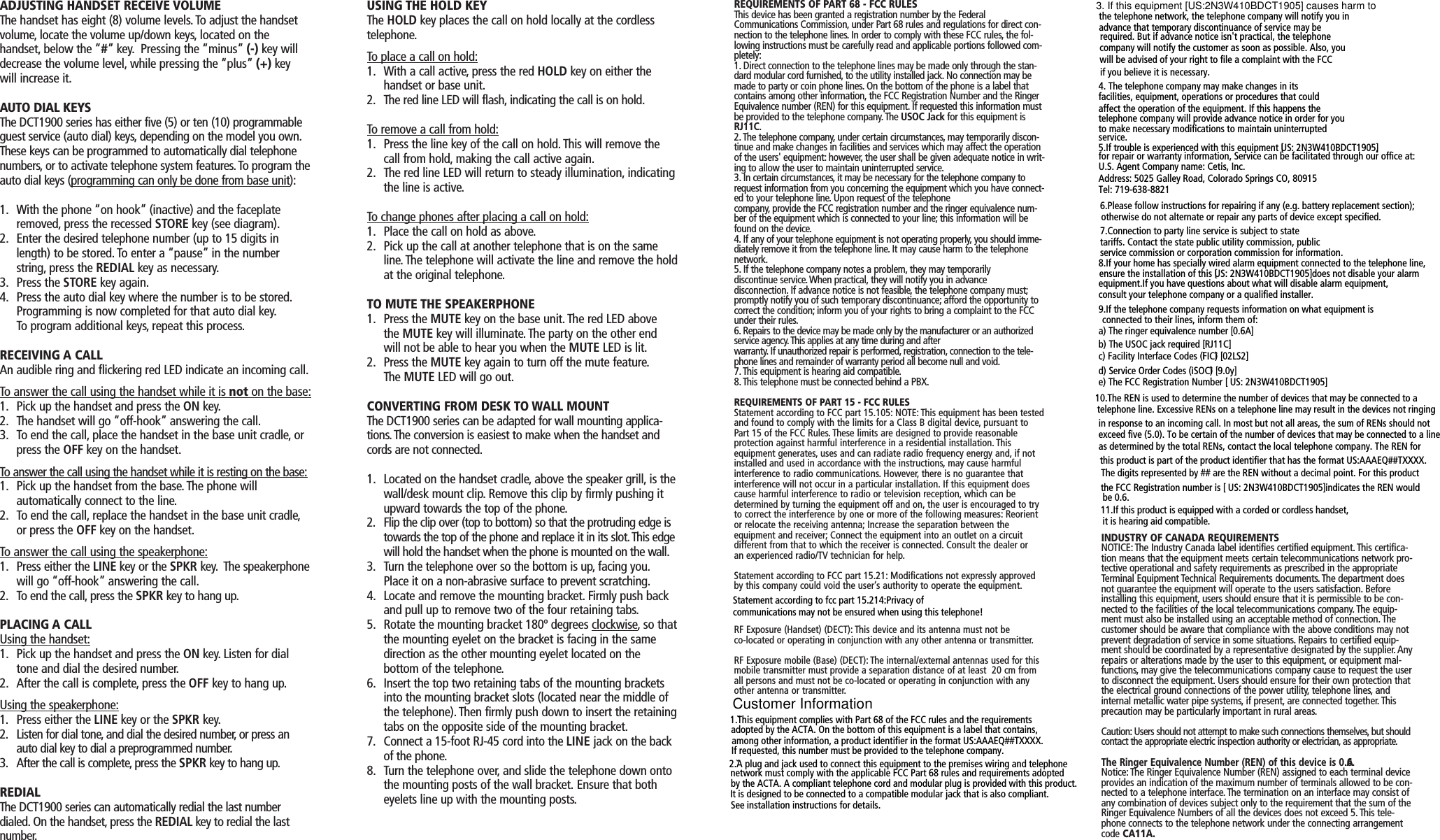 ADJUSTING HANDSET RECEIVE VOLUMEThe handset has eight (8) volume levels. To adjust the handsetvolume, locate the volume up/down keys, located on thehandset, below the “#” key. Pressing the “minus” (-) key willdecrease the volume level, while pressing the “plus” (+) keywill increase it.AUTO DIAL KEYSThe DCT1900 series has either five (5) or ten (10) programmableguest service (auto dial) keys, depending on the model you own.These keys can be programmed to automatically dial telephonenumbers, or to activate telephone system features.To program theauto dial keys (programming can only be done from base unit):1. With the phone “on hook” (inactive) and the faceplate removed, press the recessed STORE key (see diagram).2. Enter the desired telephone number (up to 15 digits in length) to be stored. To enter a “pause” in the number string, press the REDIAL key as necessary.3. Press the STORE key again.4. Press the auto dial key where the number is to be stored.Programming is now completed for that auto dial key.To program additional keys, repeat this process.RECEIVING A CALLAn audible ring and flickering red LED indicate an incoming call.To answer the call using the handset while it is not on the base:1. Pick up the handset and press the ON key.2. The handset will go “off-hook” answering the call.3. To end the call, place the handset in the base unit cradle, or press the OFF key on the handset.To answer the call using the handset while it is resting on the base:1. Pick up the handset from the base. The phone willautomatically connect to the line.2. To end the call, replace the handset in the base unit cradle,or press the OFF key on the handset.To answer the call using the speakerphone:1. Press either the LINE key or the SPKR key. The speakerphonewill go “off-hook” answering the call.2. To end the call, press the SPKR key to hang up.PLACING A CALLUsing the handset:1. Pick up the handset and press the ON key. Listen for dial tone and dial the desired number.2. After the call is complete, press the OFF key to hang up.Using the speakerphone:1. Press either the LINE key or the SPKR key.2. Listen for dial tone, and dial the desired number, or press an auto dial key to dial a preprogrammed number.3. After the call is complete, press the SPKR key to hang up.REDIALThe DCT1900 series can automatically redial the last numberdialed. On the handset, press the REDIAL key to redial the lastnumber.USING THE HOLD KEYThe HOLD key places the call on hold locally at the cordlesstelephone.To place a call on hold:1. With a call active, press the red HOLD key on either the handset or base unit.2. The red line LED will flash, indicating the call is on hold.To remove a call from hold:1. Press the line key of the call on hold. This will remove the call from hold, making the call active again.2. The red line LED will return to steady illumination, indicating the line is active.To change phones after placing a call on hold:1. Place the call on hold as above.2. Pick up the call at another telephone that is on the same line. The telephone will activate the line and remove the holdat the original telephone.TO MUTE THE SPEAKERPHONE1. Press the MUTE key on the base unit. The red LED above the MUTE key will illuminate. The party on the other end will not be able to hear you when the MUTE LED is lit.2. Press the MUTE key again to turn off the mute feature.The MUTE LED will go out.CONVERTING FROM DESK TO WALL MOUNTThe DCT1900 series can be adapted for wall mounting applica-tions. The conversion is easiest to make when the handset andcords are not connected.1. Located on the handset cradle, above the speaker grill, is thewall/desk mount clip. Remove this clip by firmly pushing it upward towards the top of the phone.2. Flip the clip over (top to bottom) so that the protruding edge is towards the top of the phone and replace it in its slot.This edge will hold the handset when the phone is mounted on the wall.3. Turn the telephone over so the bottom is up, facing you.Place it on a non-abrasive surface to prevent scratching.4. Locate and remove the mounting bracket. Firmly push back and pull up to remove two of the four retaining tabs.5. Rotate the mounting bracket 180º degrees clockwise, so thatthe mounting eyelet on the bracket is facing in the same direction as the other mounting eyelet located on thebottom of the telephone.6. Insert the top two retaining tabs of the mounting brackets into the mounting bracket slots (located near the middle of the telephone). Then firmly push down to insert the retainingtabs on the opposite side of the mounting bracket.7. Connect a 15-foot RJ-45 cord into the LINE jack on the back of the phone.8. Turn the telephone over, and slide the telephone down onto the mounting posts of the wall bracket. Ensure that both eyelets line up with the mounting posts.REQUIREMENTS OF PART 68 - FCC RULESThis device has been granted a registration number by the FederalCommunications Commission, under Part 68 rules and regulations for direct con-nection to the telephone lines. In order to comply with these FCC rules, the fol-lowing instructions must be carefully read and applicable portions followed com-pletely:1. Direct connection to the telephone lines may be made only through the stan-dard modular cord furnished, to the utility installed jack. No connection may bemade to party or coin phone lines. On the bottom of the phone is a label thatcontains among other information, the FCC Registration Number and the RingerEquivalence number (REN) for this equipment. If requested this information mustbe provided to the telephone company. The USOC Jack for this equipment isRJ11C.2. The telephone company, under certain circumstances, may temporarily discon-tinue and make changes in facilities and services which may affect the operationof the users&apos; equipment: however, the user shall be given adequate notice in writ-ing to allow the user to maintain uninterrupted service.3. In certain circumstances, it may be necessary for the telephone company torequest information from you concerning the equipment which you have connect-ed to your telephone line. Upon request of the telephonecompany, provide the FCC registration number and the ringer equivalence num-ber of the equipment which is connected to your line; this information will befound on the device.4. If any of your telephone equipment is not operating properly, you should imme-diately remove it from the telephone line. It may cause harm to the telephonenetwork.5. If the telephone company notes a problem, they may temporarilydiscontinue service. When practical, they will notify you in advancedisconnection. If advance notice is not feasible, the telephone company must;promptly notify you of such temporary discontinuance; afford the opportunity tocorrect the condition; inform you of your rights to bring a complaint to the FCCunder their rules.6. Repairs to the device may be made only by the manufacturer or an authorizedservice agency. This applies at any time during and afterwarranty. If unauthorized repair is performed, registration, connection to the tele-phone lines and remainder of warranty period all become null and void.7. This equipment is hearing aid compatible.8. This telephone must be connected behind a PBX.REQUIREMENTS OF PART 15 - FCC RULESStatement according to FCC part 15.105: NOTE:This equipment has been testedand found to comply with the limits for a Class B digital device, pursuant toPart 15 of the FCC Rules. These limits are designed to provide reasonableprotection against harmful interference in a residential installation. Thisequipment generates, uses and can radiate radio frequency energy and, if notinstalled and used in accordance with the instructions, may cause harmfulinterference to radio communications. However, there is no guarantee thatinterference will not occur in a particular installation. If this equipment doescause harmful interference to radio or television reception, which can bedetermined by turning the equipment off and on, the user is encouraged to tryto correct the interference by one or more of the following measures: Reorientor relocate the receiving antenna; Increase the separation between theequipment and receiver; Connect the equipment into an outlet on a circuitdifferent from that to which the receiver is connected. Consult the dealer oran experienced radio/TV technician for help.Statement according to FCC part 15.21: Modifications not expressly approvedby this company could void the user’s authority to operate the equipment.RF Exposure (Handset) (DECT): This device and its antenna must not beco-located or operating in conjunction with any other antenna or transmitter.RF Exposure mobile (Base) (DECT): The internal/external antennas used for thismobile transmitter must provide a separation distance of at least  20 cm fromall persons and must not be co-located or operating in conjunction with anyother antenna or transmitter.INDUSTRY OF CANADA REQUIREMENTSNOTICE: The Industry Canada label identifies certified equipment. This certifica-tion means that the equipment meets certain telecommunications network pro-tective operational and safety requirements as prescribed in the appropriateTerminal Equipment Technical Requirements documents. The department doesnot guarantee the equipment will operate to the users satisfaction. Beforeinstalling this equipment, users should ensure that it is permissible to be con-nected to the facilities of the local telecommunications company. The equip-ment must also be installed using an acceptable method of connection. Thecustomer should be aware that compliance with the above conditions may notprevent degradation of service in some situations. Repairs to certified equip-ment should be coordinated by a representative designated by the supplier. Anyrepairs or alterations made by the user to this equipment, or equipment mal-functions, may give the telecommunications company cause to request the userto disconnect the equipment. Users should ensure for their own protection thatthe electrical ground connections of the power utility, telephone lines, andinternal metallic water pipe systems, if present, are connected together. Thisprecaution may be particularly important in rural areas.Caution: Users should not attempt to make such connections themselves, but shouldcontact the appropriate electric inspection authority or electrician, as appropriate.The Ringer Equivalence Number (REN) of this device is 0.6A.Notice: The Ringer Equivalence Number (REN) assigned to each terminal deviceprovides an indication of the maximum number of terminals allowed to be con-nected to a telephone interface. The termination on an interface may consist ofany combination of devices subject only to the requirement that the sum of theRinger Equivalence Numbers of all the devices does not exceed 5.This tele-phone connects to the telephone network under the connecting arrangementcode CA11A. Statement according to fcc part 15.214:Privacy of communications may not be ensured when using this telephone!1.ˇThis equipment complies with Part 68 of the FCC rules and the requirements adopted by the ACTA. On the bottom of this equipment is a label that contains, among other information, a product identifier in the format US:AAAEQ#  #  TXXXX. If requested, this number must be provided to the telephone company.2.ˇA plug and jack used to connect this equipment to the premises wiring and telephone network must comply with the applicable FCC Part 68 rules and requirements adopted by the ACTA. A compliant telephone cord and modular plug is provided with this product. It is designed to be connected to a compatible modular jack that is also compliant. See installation instructions for details.3. If this equipment [US:2N3W410BDCT1905] causes harm to the telephone network, the telephone company will notify you in advance that temporary discontinuance of service may be required. But if advance notice isn&apos;t practical, the telephone company will notify the customer as soon as possible. Also, you will be advised of your right to file a complaint with the FCC if you believe it is necessary.4. The telephone company may make changes in itsfacilities, equipment, operations or procedures that couldaffect the operation of the equipment. If this happens thetelephone company will provide advance notice in order for youto make necessary modifications to maintain uninterruptedservice.5.If trouble is experienced with this equipment [US: 2N3W410BDCT1905], for repair or warranty information, Service can be facilitated through our office at:U.S. Agent Company name: Cetis, Inc.Address: 5025 Galley Road, Colorado Springs CO, 80915Tel: 719-638-88216.Please follow instructions for repairing if any (e.g. battery replacement section); otherwise do not alternate or repair any parts of device except specified. 7.Connection to party line service is subject to statetariffs. Contact the state public utility commission, publicservice commission or corporation commission for information.8.If your home has specially wired alarm equipment connected to the telephone line, ensure the installation of this [US: 2N3W410BDCT1905] does not disable your alarm equipment.If you have questions about what will disable alarm equipment, consult your telephone company or a qualified installer.9.If the telephone company requests information on what equipment is connected to their lines, inform them of:a) The ringer equivalence number [ 0.6A]b) The USOC jack required [ RJ11C]c) Facility Interface Codes (ìFICî) [ 02LS2]d) Service Order Codes (ì SOCî) [ 9.0y]e) The FCC Registration Number [  US: 2N3W410BDCT1905]10.The REN is used to determine the number of devices that may be connected to a telephone line. Excessive RENs on a telephone line may result in the devices not ringing in response to an incoming call. In most but not all areas, the sum of RENs should not exceed five (5.0). To be certain of the number of devices that may be connected to a line, as determined by the total RENs, contact the local telephone company. The REN for this product is part of the product identifier that has the format US:AAAEQ#  #  TXXXX. The digits represented by #  #   are the REN without a decimal point. For this product the FCC Registration number is [  US: 2N3W410BDCT1905] indicates the REN would be 0.6.11.If this product is equipped with a corded or cordless handset, it is hearing aid compatible.Customer Information