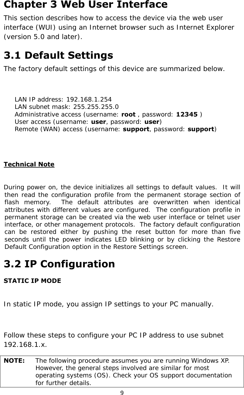 9Chapter 3 Web User Interface This section describes how to access the device via the web user interface (WUI) using an Internet browser such as Internet Explorer (version 5.0 and later).   3.1 Default Settings The factory default settings of this device are summarized below.  　  LAN IP address: 192.168.1.254 　  LAN subnet mask: 255.255.255.0 　  Administrative access (username: root , password: 12345 ) 　  User access (username: user, password: user) 　  Remote (WAN) access (username: support, password: support)    Technical Note  During power on, the device initializes all settings to default values.  It will then read the configuration profile from the permanent storage section of flash memory.  The default attributes are overwritten when identical attributes with different values are configured.  The configuration profile in permanent storage can be created via the web user interface or telnet user interface, or other management protocols.  The factory default configuration can be restored either by pushing the reset button for more than five seconds until the power indicates LED blinking or by clicking the Restore Default Configuration option in the Restore Settings screen. 3.2 IP Configuration STATIC IP MODE  In static IP mode, you assign IP settings to your PC manually.  Follow these steps to configure your PC IP address to use subnet 192.168.1.x. NOTE:  The following procedure assumes you are running Windows XP.  However, the general steps involved are similar for most operating systems (OS). Check your OS support documentation for further details. 