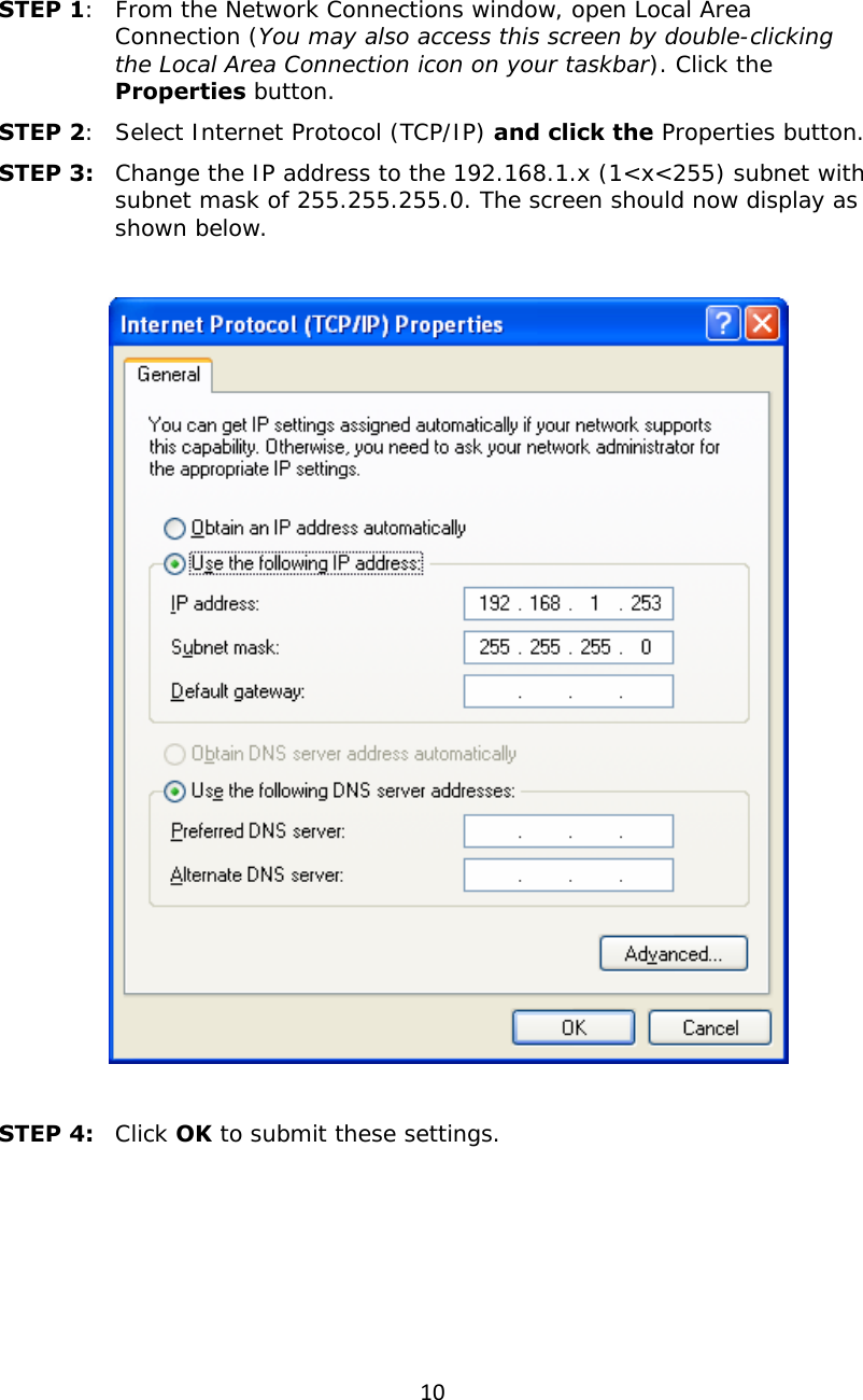 10 STEP 1:  From the Network Connections window, open Local Area Connection (You may also access this screen by double-clicking the Local Area Connection icon on your taskbar). Click the Properties button. STEP 2:  Select Internet Protocol (TCP/IP) and click the Properties button. STEP 3:  Change the IP address to the 192.168.1.x (1&lt;x&lt;255) subnet with subnet mask of 255.255.255.0. The screen should now display as shown below.      STEP 4:   Click OK to submit these settings.  