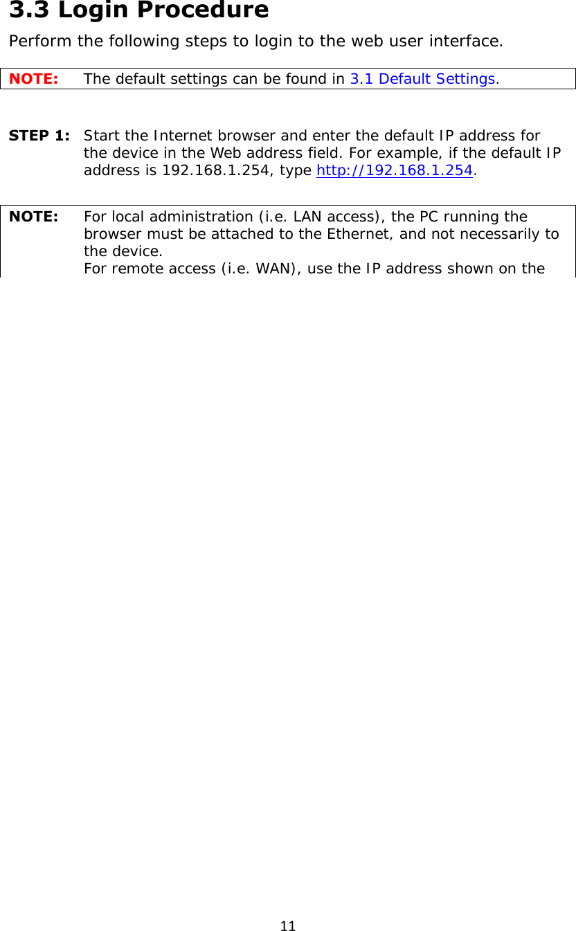 113.3 Login Procedure Perform the following steps to login to the web user interface.   NOTE:  The default settings can be found in 3.1 Default Settings.     STEP 1:   Start the Internet browser and enter the default IP address for the device in the Web address field. For example, if the default IP address is 192.168.1.254, type http://192.168.1.254.  NOTE:  For local administration (i.e. LAN access), the PC running the browser must be attached to the Ethernet, and not necessarily to the device.   For remote access (i.e. WAN), use the IP address shown on the 