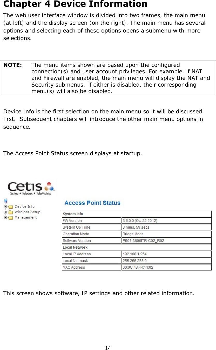 14Chapter 4 Device Information The web user interface window is divided into two frames, the main menu (at left) and the display screen (on the right). The main menu has several options and selecting each of these options opens a submenu with more selections.  NOTE:   The menu items shown are based upon the configured connection(s) and user account privileges. For example, if NAT and Firewall are enabled, the main menu will display the NAT and Security submenus. If either is disabled, their corresponding menu(s) will also be disabled.  Device Info is the first selection on the main menu so it will be discussed first.  Subsequent chapters will introduce the other main menu options in sequence.  The Access Point Status screen displays at startup.    This screen shows software, IP settings and other related information. 