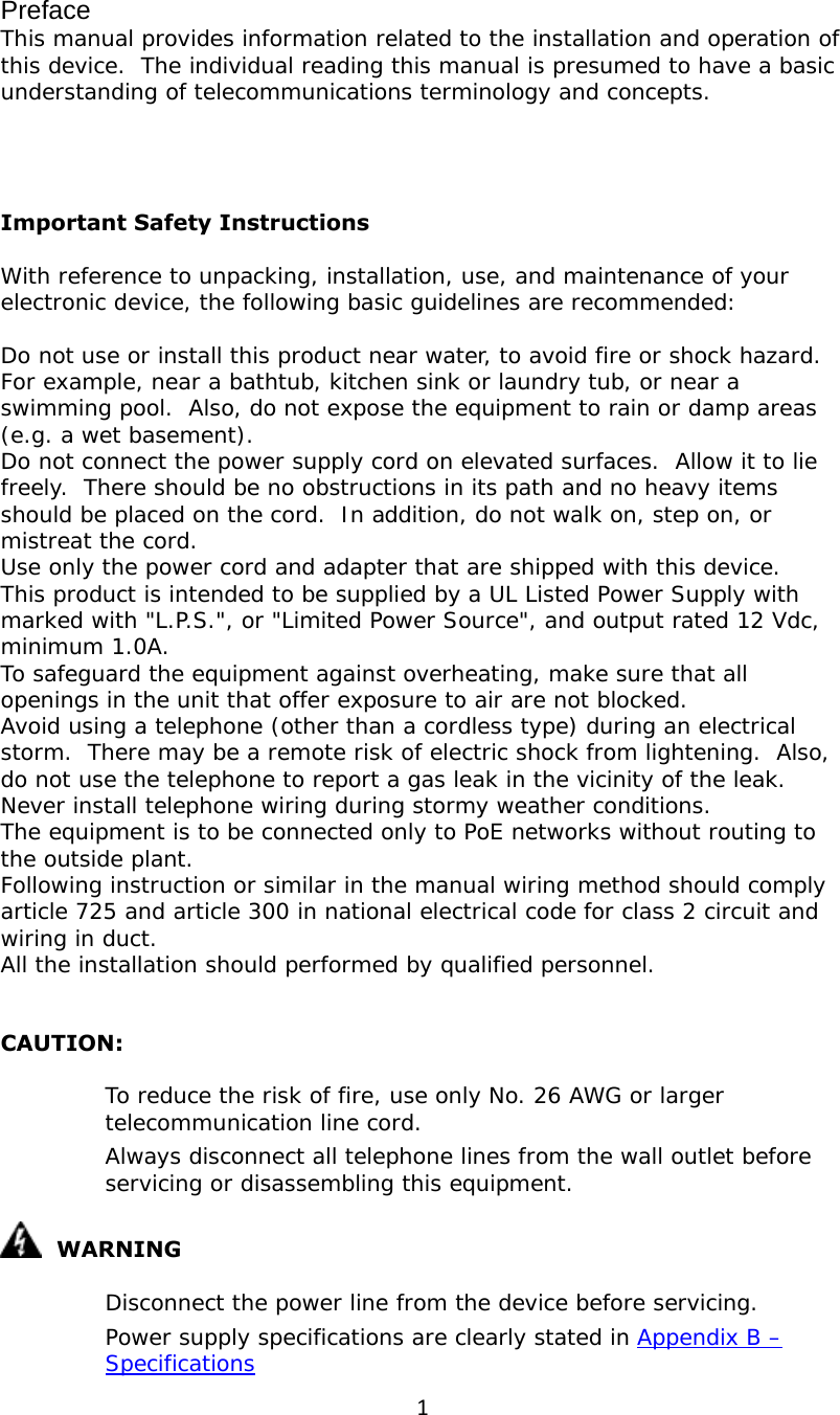 1Preface This manual provides information related to the installation and operation of this device.  The individual reading this manual is presumed to have a basic understanding of telecommunications terminology and concepts.     Important Safety Instructions With reference to unpacking, installation, use, and maintenance of your electronic device, the following basic guidelines are recommended:  Do not use or install this product near water, to avoid fire or shock hazard.  For example, near a bathtub, kitchen sink or laundry tub, or near a swimming pool.  Also, do not expose the equipment to rain or damp areas (e.g. a wet basement). Do not connect the power supply cord on elevated surfaces.  Allow it to lie freely.  There should be no obstructions in its path and no heavy items should be placed on the cord.  In addition, do not walk on, step on, or mistreat the cord. Use only the power cord and adapter that are shipped with this device. This product is intended to be supplied by a UL Listed Power Supply with marked with &quot;L.P.S.&quot;, or &quot;Limited Power Source&quot;, and output rated 12 Vdc, minimum 1.0A. To safeguard the equipment against overheating, make sure that all openings in the unit that offer exposure to air are not blocked. Avoid using a telephone (other than a cordless type) during an electrical storm.  There may be a remote risk of electric shock from lightening.  Also, do not use the telephone to report a gas leak in the vicinity of the leak. Never install telephone wiring during stormy weather conditions. The equipment is to be connected only to PoE networks without routing to the outside plant. Following instruction or similar in the manual wiring method should comply article 725 and article 300 in national electrical code for class 2 circuit and wiring in duct. All the installation should performed by qualified personnel.  CAUTION: 　  To reduce the risk of fire, use only No. 26 AWG or larger telecommunication line cord. 　  Always disconnect all telephone lines from the wall outlet before servicing or disassembling this equipment.   WARNING 　  Disconnect the power line from the device before servicing.  　  Power supply specifications are clearly stated in Appendix B – Specifications 