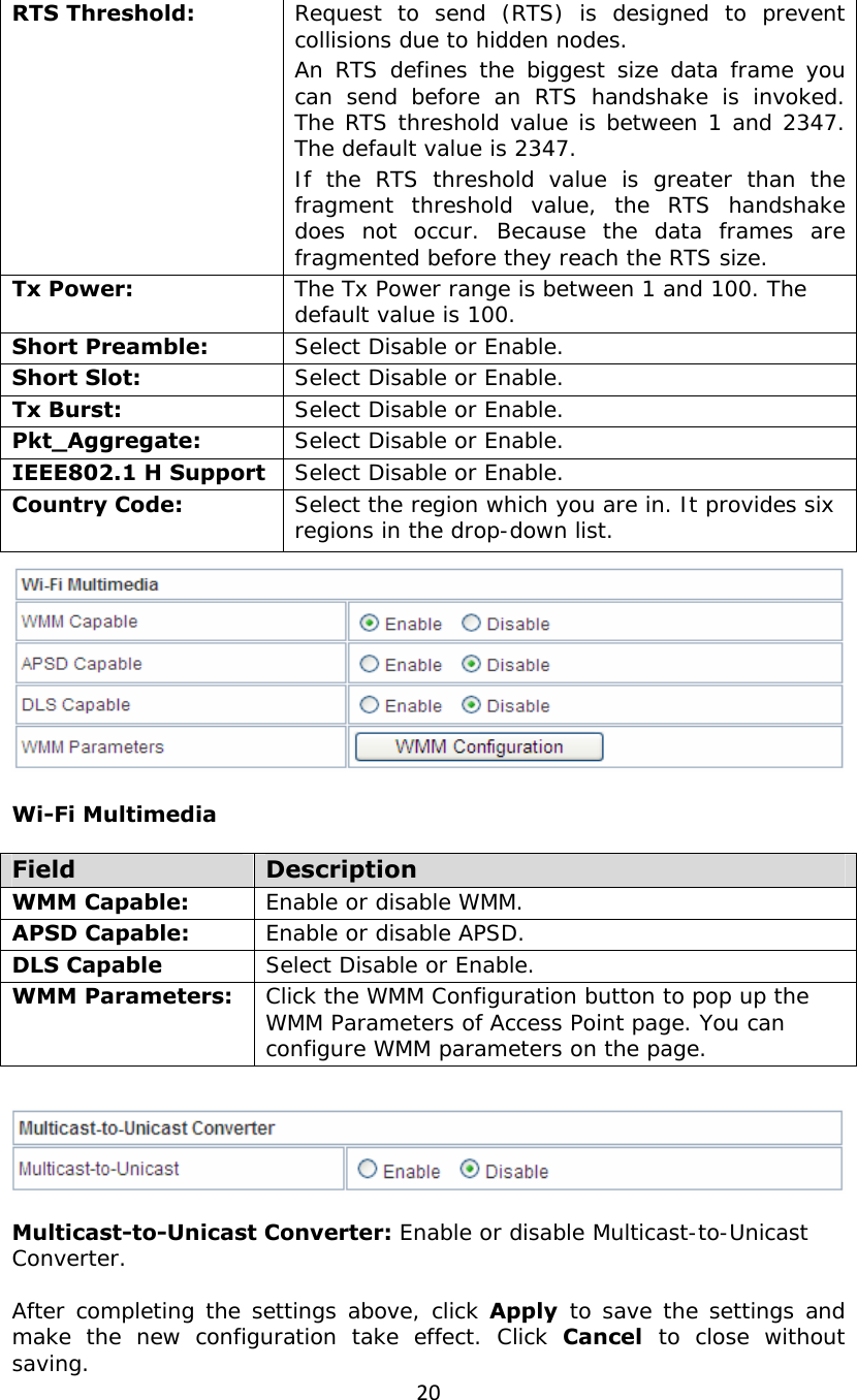 20RTS Threshold:   Request to send (RTS) is designed to prevent collisions due to hidden nodes.  An RTS defines the biggest size data frame you can send before an RTS handshake is invoked. The RTS threshold value is between 1 and 2347. The default value is 2347. If the RTS threshold value is greater than the fragment threshold value, the RTS handshake does not occur. Because the data frames are fragmented before they reach the RTS size. Tx Power:   The Tx Power range is between 1 and 100. The default value is 100. Short Preamble:   Select Disable or Enable. Short Slot:   Select Disable or Enable. Tx Burst:   Select Disable or Enable. Pkt_Aggregate:   Select Disable or Enable. IEEE802.1 H Support  Select Disable or Enable. Country Code:   Select the region which you are in. It provides six regions in the drop-down list.   Wi-Fi Multimedia  Field  Description WMM Capable:   Enable or disable WMM. APSD Capable:   Enable or disable APSD. DLS Capable  Select Disable or Enable. WMM Parameters:   Click the WMM Configuration button to pop up the WMM Parameters of Access Point page. You can configure WMM parameters on the page.     Multicast-to-Unicast Converter: Enable or disable Multicast-to-Unicast Converter.  After completing the settings above, click Apply  to save the settings and make the new configuration take effect. Click Cancel  to close without saving. 