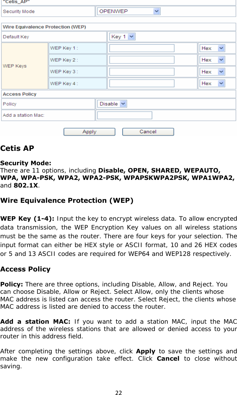 22  Cetis AP Security Mode: There are 11 options, including Disable, OPEN, SHARED, WEPAUTO, WPA, WPA-PSK, WPA2, WPA2-PSK, WPAPSKWPA2PSK, WPA1WPA2, and 802.1X.  Wire Equivalence Protection (WEP)  WEP Key (1-4): Input the key to encrypt wireless data. To allow encrypted data transmission, the WEP Encryption Key values on all wireless stations must be the same as the router. There are four keys for your selection. The input format can either be HEX style or ASCII format, 10 and 26 HEX codes or 5 and 13 ASCII codes are required for WEP64 and WEP128 respectively.   Access Policy   Policy: There are three options, including Disable, Allow, and Reject. You can choose Disable, Allow or Reject. Select Allow, only the clients whose MAC address is listed can access the router. Select Reject, the clients whose MAC address is listed are denied to access the router.  Add a station MAC: If you want to add a station MAC, input the MAC address of the wireless stations that are allowed or denied access to your router in this address field.  After completing the settings above, click Apply  to save the settings and make the new configuration take effect. Click Cancel  to close without saving. 