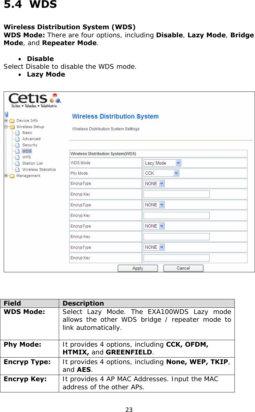 235.4  WDS  Wireless Distribution System (WDS) WDS Mode: There are four options, including Disable, Lazy Mode, Bridge Mode, and Repeater Mode.  • Disable Select Disable to disable the WDS mode. • Lazy Mode      Field  Description WDS Mode:  Select Lazy Mode. The EXA100WDS Lazy mode allows the other WDS bridge / repeater mode to link automatically.  Phy Mode:  It provides 4 options, including CCK, OFDM, HTMIX, and GREENFIELD. Encryp Type:  It provides 4 options, including None, WEP, TKIP, and AES. Encryp Key:  It provides 4 AP MAC Addresses. Input the MAC address of the other APs. 