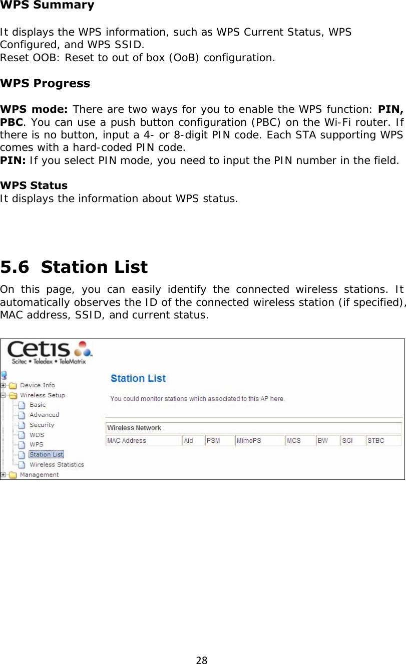 28 WPS Summary  It displays the WPS information, such as WPS Current Status, WPS Configured, and WPS SSID. Reset OOB: Reset to out of box (OoB) configuration.  WPS Progress  WPS mode: There are two ways for you to enable the WPS function: PIN, PBC. You can use a push button configuration (PBC) on the Wi-Fi router. If there is no button, input a 4- or 8-digit PIN code. Each STA supporting WPS comes with a hard-coded PIN code. PIN: If you select PIN mode, you need to input the PIN number in the field.  WPS Status It displays the information about WPS status.    5.6  Station List On this page, you can easily identify the connected wireless stations. It automatically observes the ID of the connected wireless station (if specified), MAC address, SSID, and current status.     