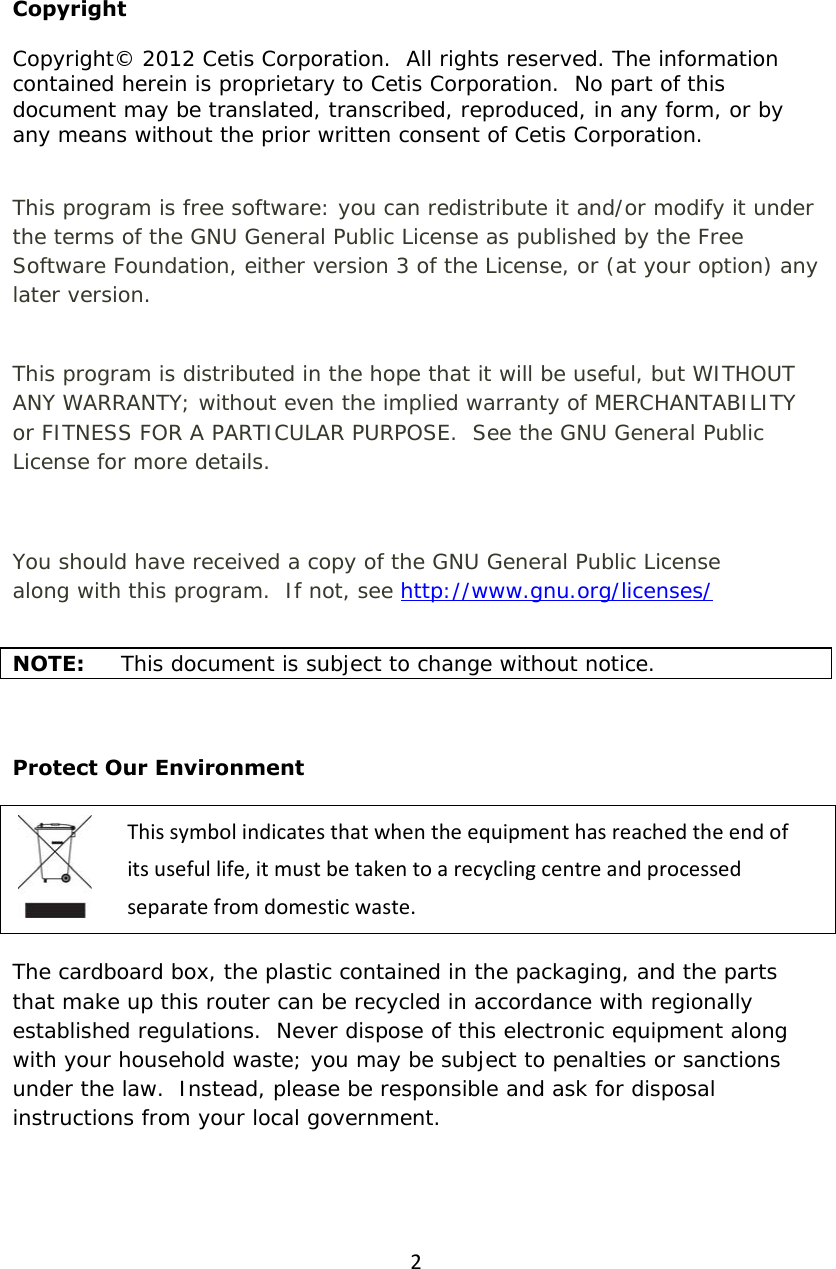 2  Copyright Copyright© 2012 Cetis Corporation.  All rights reserved. The information contained herein is proprietary to Cetis Corporation.  No part of this document may be translated, transcribed, reproduced, in any form, or by any means without the prior written consent of Cetis Corporation.  This program is free software: you can redistribute it and/or modify it under the terms of the GNU General Public License as published by the Free Software Foundation, either version 3 of the License, or (at your option) any later version.  This program is distributed in the hope that it will be useful, but WITHOUT ANY WARRANTY; without even the implied warranty of MERCHANTABILITY or FITNESS FOR A PARTICULAR PURPOSE.  See the GNU General Public License for more details.  You should have received a copy of the GNU General Public License along with this program.  If not, see http://www.gnu.org/licenses/    NOTE:  This document is subject to change without notice.  Protect Our Environment Thissymbolindicatesthatwhentheequipmenthasreachedtheendofitsusefullife,itmustbetakentoarecyclingcentreandprocessedseparatefromdomesticwaste. The cardboard box, the plastic contained in the packaging, and the parts that make up this router can be recycled in accordance with regionally established regulations.  Never dispose of this electronic equipment along with your household waste; you may be subject to penalties or sanctions under the law.  Instead, please be responsible and ask for disposal instructions from your local government. 