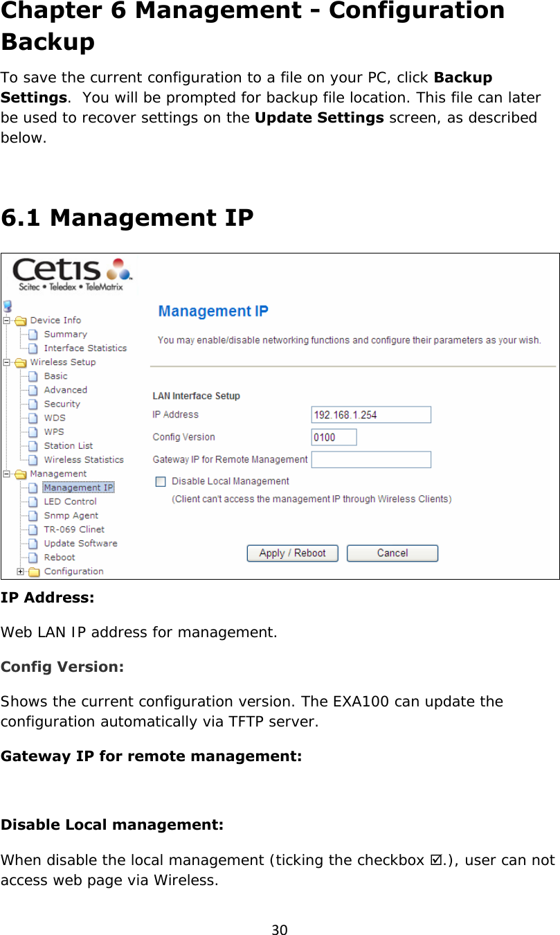 30Chapter 6 Management - Configuration Backup To save the current configuration to a file on your PC, click Backup Settings.  You will be prompted for backup file location. This file can later be used to recover settings on the Update Settings screen, as described below.   6.1 Management IP  IP Address: Web LAN IP address for management. Config Version: Shows the current configuration version. The EXA100 can update the configuration automatically via TFTP server. Gateway IP for remote management:  Disable Local management: When disable the local management (ticking the checkbox ;.), user can not access web page via Wireless. 