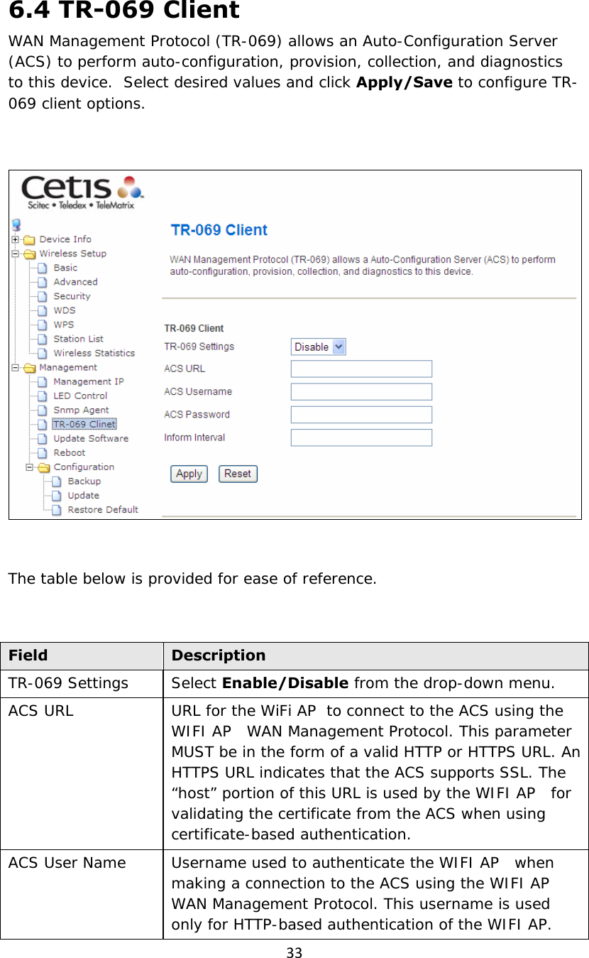 336.4 TR-069 Client WAN Management Protocol (TR-069) allows an Auto-Configuration Server (ACS) to perform auto-configuration, provision, collection, and diagnostics to this device.  Select desired values and click Apply/Save to configure TR-069 client options.    The table below is provided for ease of reference.  Field  Description TR-069 Settings  Select Enable/Disable from the drop-down menu. ACS URL  URL for the WiFi AP  to connect to the ACS using the WIFI AP   WAN Management Protocol. This parameter MUST be in the form of a valid HTTP or HTTPS URL. An HTTPS URL indicates that the ACS supports SSL. The “host” portion of this URL is used by the WIFI AP   for validating the certificate from the ACS when using certificate-based authentication. ACS User Name  Username used to authenticate the WIFI AP   when making a connection to the ACS using the WIFI AP   WAN Management Protocol. This username is used only for HTTP-based authentication of the WIFI AP. 