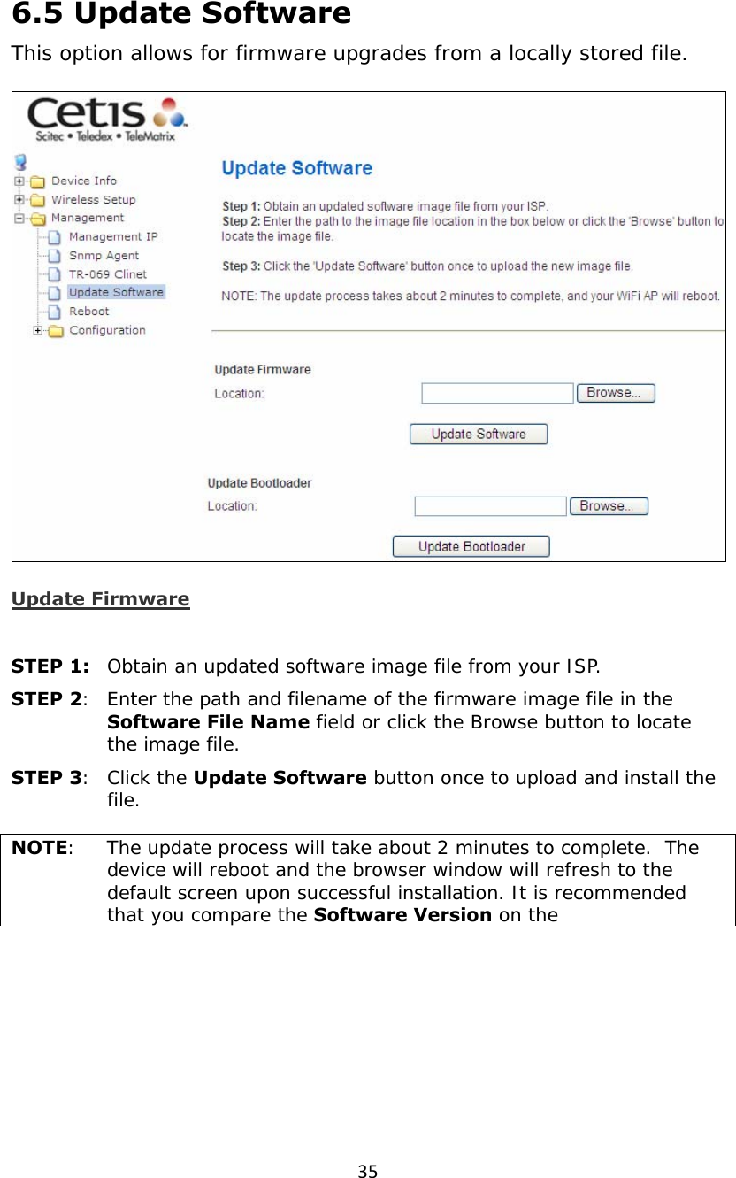 356.5 Update Software This option allows for firmware upgrades from a locally stored file.  Update Firmware  STEP 1:  Obtain an updated software image file from your ISP. STEP 2:  Enter the path and filename of the firmware image file in the Software File Name field or click the Browse button to locate the image file. STEP 3:  Click the Update Software button once to upload and install the file.  NOTE:   The update process will take about 2 minutes to complete.  The device will reboot and the browser window will refresh to the default screen upon successful installation. It is recommended that you compare the Software Version on the 