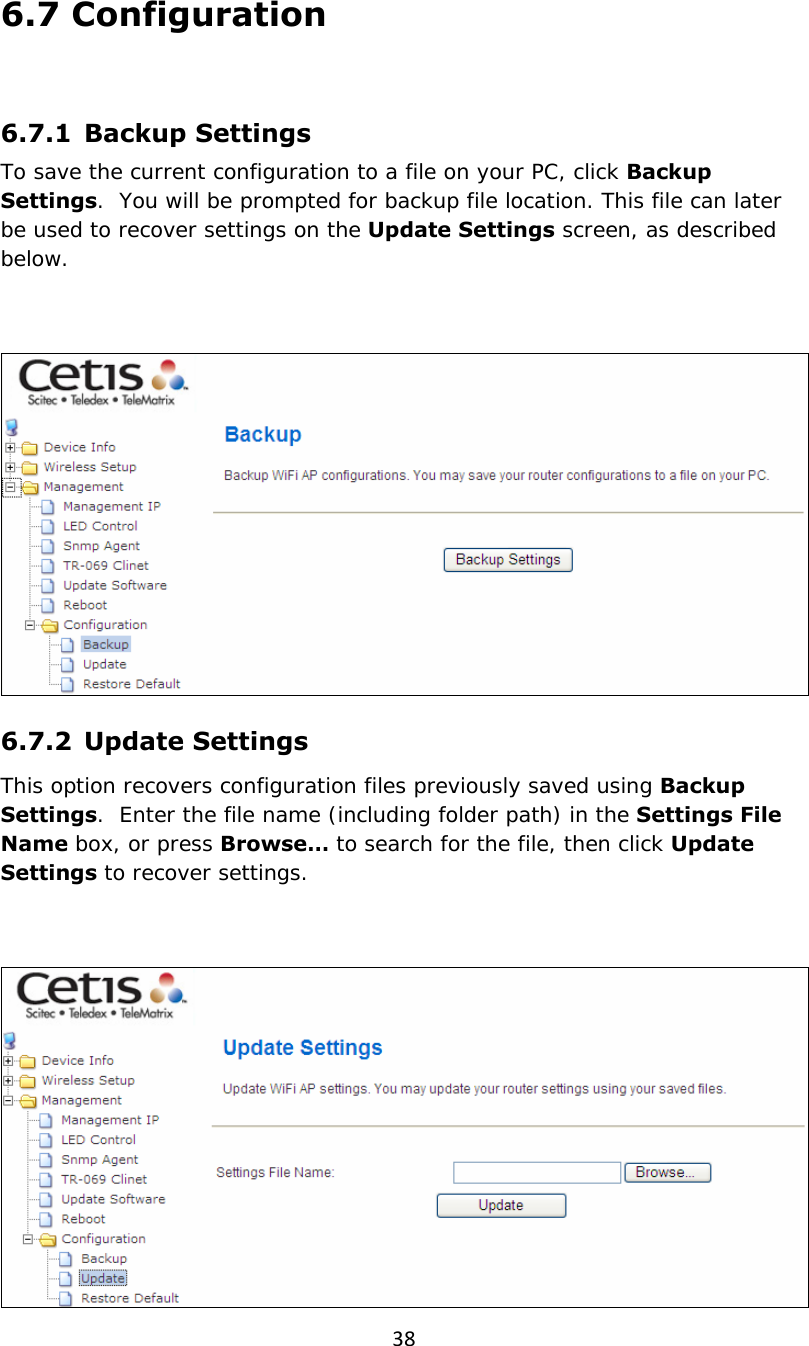 386.7 Configuration  6.7.1   Backup  Settings To save the current configuration to a file on your PC, click Backup Settings.  You will be prompted for backup file location. This file can later be used to recover settings on the Update Settings screen, as described below.    6.7.2  Update Settings This option recovers configuration files previously saved using Backup Settings.  Enter the file name (including folder path) in the Settings File Name box, or press Browse… to search for the file, then click Update Settings to recover settings.   