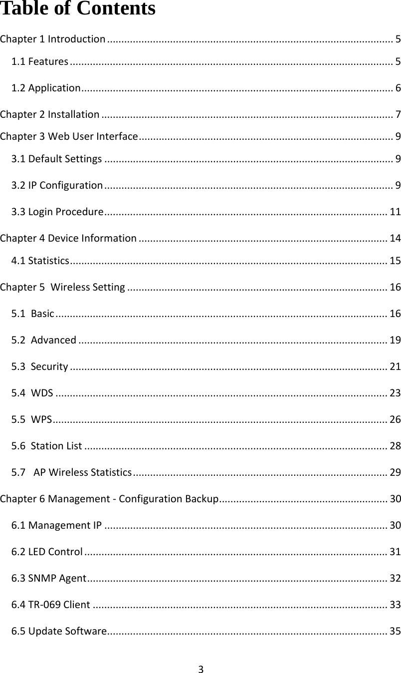 3Table of Contents Chapter1Introduction .................................................................................................... 51.1Features ................................................................................................................. 51.2Application............................................................................................................. 6Chapter2Installation ...................................................................................................... 7Chapter3WebUserInterface......................................................................................... 93.1DefaultSettings ..................................................................................................... 93.2IPConfiguration..................................................................................................... 93.3LoginProcedure................................................................................................... 11Chapter4DeviceInformation ....................................................................................... 144.1Statistics............................................................................................................... 15Chapter5WirelessSetting ........................................................................................... 165.1Basic.................................................................................................................... 165.2Advanced ............................................................................................................ 195.3Security ............................................................................................................... 215.4WDS .................................................................................................................... 235.5WPS..................................................................................................................... 265.6StationList .......................................................................................................... 285.7APWirelessStatistics......................................................................................... 29Chapter6Management‐ConfigurationBackup........................................................... 306.1ManagementIP ................................................................................................... 306.2LEDControl .......................................................................................................... 316.3SNMPAgent......................................................................................................... 326.4TR‐069Client ....................................................................................................... 336.5UpdateSoftware.................................................................................................. 35