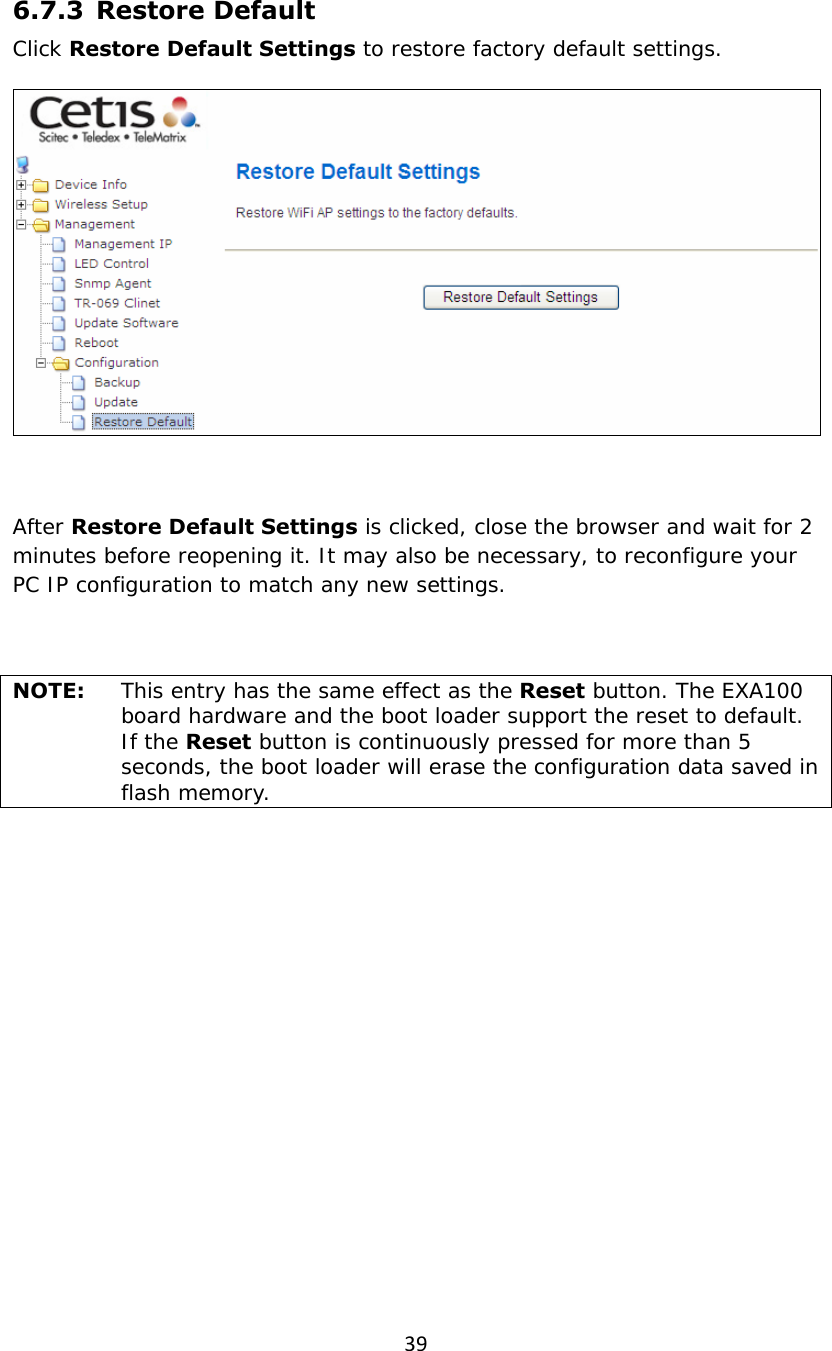 396.7.3   Restore  Default Click Restore Default Settings to restore factory default settings.   After Restore Default Settings is clicked, close the browser and wait for 2 minutes before reopening it. It may also be necessary, to reconfigure your PC IP configuration to match any new settings.  NOTE:   This entry has the same effect as the Reset button. The EXA100 board hardware and the boot loader support the reset to default. If the Reset button is continuously pressed for more than 5 seconds, the boot loader will erase the configuration data saved in flash memory. 