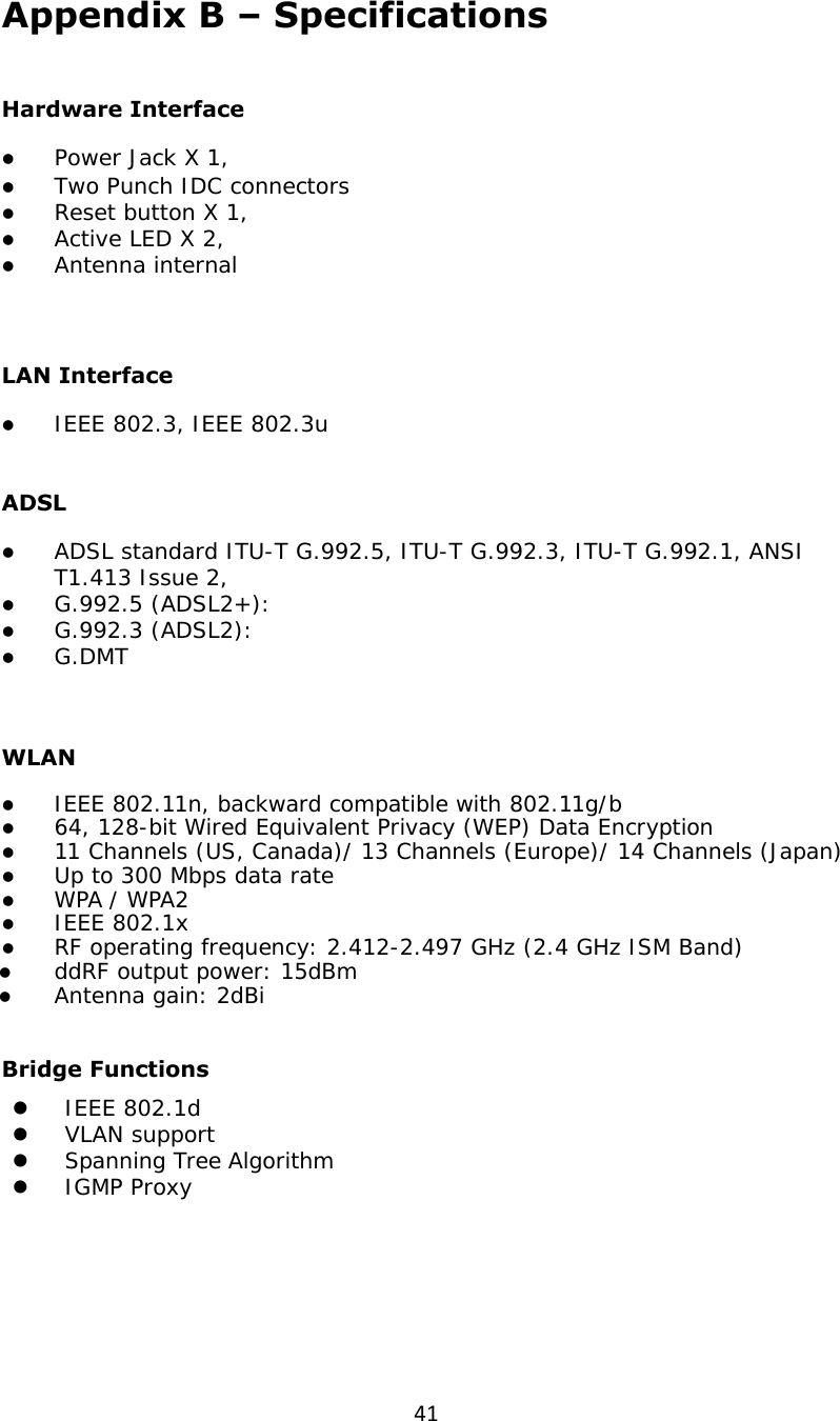 41Appendix B – Specifications  Hardware Interface z Power Jack X 1, z Two Punch IDC connectors z Reset button X 1,  z Active LED X 2, z Antenna internal    LAN Interface  z IEEE 802.3, IEEE 802.3u   ADSL z ADSL standard ITU-T G.992.5, ITU-T G.992.3, ITU-T G.992.1, ANSI T1.413 Issue 2, z G.992.5 (ADSL2+):  z G.992.3 (ADSL2): z G.DMT   WLAN z IEEE 802.11n, backward compatible with 802.11g/b z 64, 128-bit Wired Equivalent Privacy (WEP) Data Encryption z 11 Channels (US, Canada)/ 13 Channels (Europe)/ 14 Channels (Japan) z Up to 300 Mbps data rate z WPA / WPA2 z IEEE 802.1x z RF operating frequency: 2.412-2.497 GHz (2.4 GHz ISM Band) z ddRF output power: 15dBm z Antenna gain: 2dBi  Bridge Functions z IEEE 802.1d z VLAN support z Spanning Tree Algorithm z IGMP Proxy     