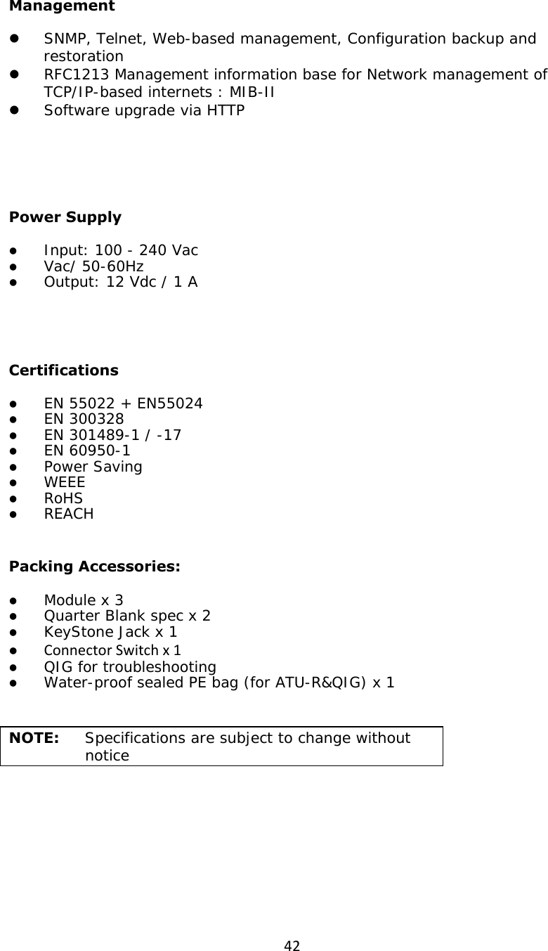 42Management z SNMP, Telnet, Web-based management, Configuration backup and restoration  z RFC1213 Management information base for Network management of TCP/IP-based internets : MIB-II z Software upgrade via HTTP    Power Supply z Input: 100 - 240 Vac  z Vac/ 50-60Hz z Output: 12 Vdc / 1 A       Certifications z EN 55022 + EN55024 z EN 300328 z EN 301489-1 / -17 z EN 60950-1 z Power Saving z WEEE z RoHS z REACH                              Packing Accessories: z Module x 3 z Quarter Blank spec x 2 z KeyStone Jack x 1 z ConnectorSwitchx1z QIG for troubleshooting z Water-proof sealed PE bag (for ATU-R&amp;QIG) x 1                            NOTE:   Specifications are subject to change without notice 