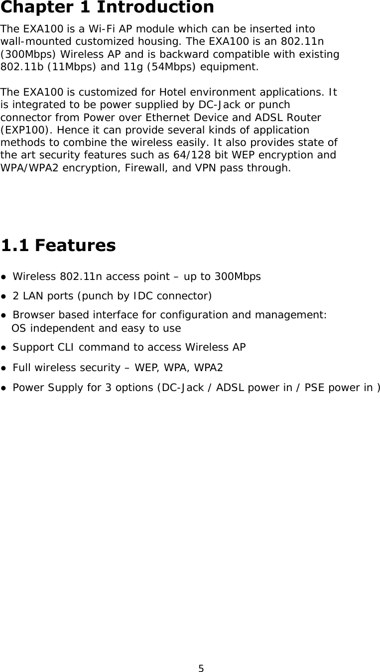 5Chapter 1 Introduction The EXA100 is a Wi-Fi AP module which can be inserted into wall-mounted customized housing. The EXA100 is an 802.11n (300Mbps) Wireless AP and is backward compatible with existing 802.11b (11Mbps) and 11g (54Mbps) equipment.  The EXA100 is customized for Hotel environment applications. It is integrated to be power supplied by DC-Jack or punch connector from Power over Ethernet Device and ADSL Router (EXP100). Hence it can provide several kinds of application methods to combine the wireless easily. It also provides state of the art security features such as 64/128 bit WEP encryption and WPA/WPA2 encryption, Firewall, and VPN pass through.  1.1 Features ●  Wireless 802.11n access point – up to 300Mbps ●  2 LAN ports (punch by IDC connector) ●  Browser based interface for configuration and management:     OS independent and easy to use ●  Support CLI command to access Wireless AP ●  Full wireless security – WEP, WPA, WPA2 ●  Power Supply for 3 options (DC-Jack / ADSL power in / PSE power in )   