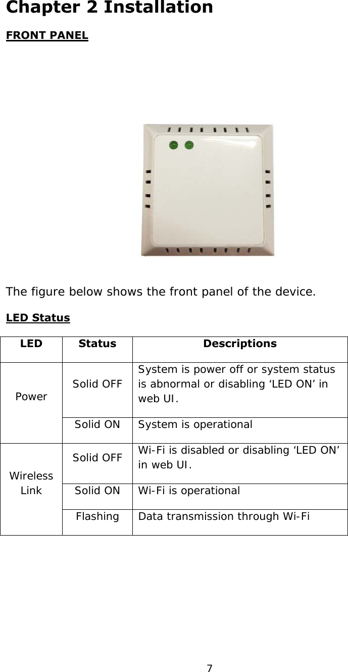 7Chapter 2 Installation FRONT PANEL  The figure below shows the front panel of the device. LED Status LED Status  Descriptions Solid OFF  System is power off or system status is abnormal or disabling ‘LED ON’ in web UI. Power  Solid ON  System is operational Solid OFF  Wi-Fi is disabled or disabling ‘LED ON’ in web UI. Solid ON  Wi-Fi is operational Wireless Link Flashing  Data transmission through Wi-Fi       