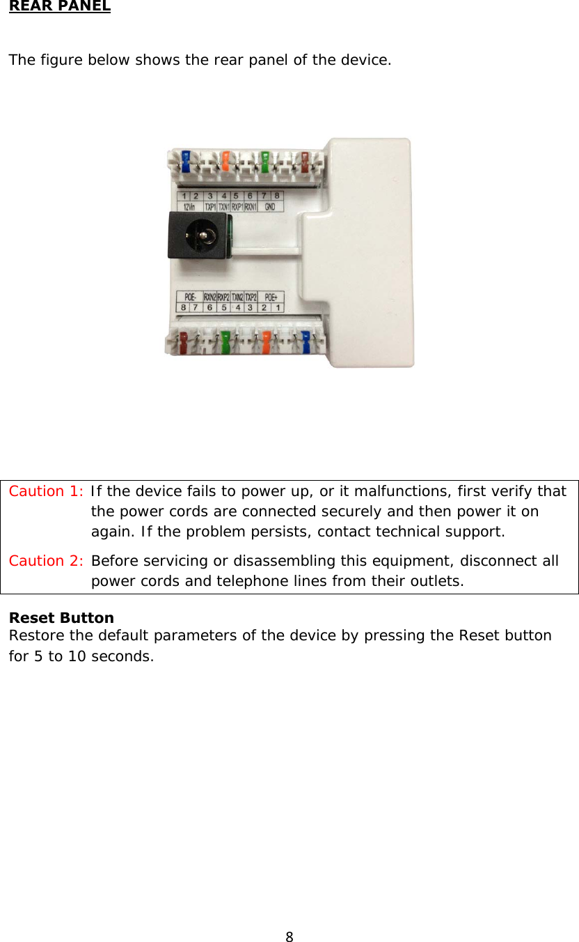 8REAR PANEL  The figure below shows the rear panel of the device.     Caution 1: If the device fails to power up, or it malfunctions, first verify that the power cords are connected securely and then power it on again. If the problem persists, contact technical support. Caution 2: Before servicing or disassembling this equipment, disconnect all power cords and telephone lines from their outlets. Reset Button Restore the default parameters of the device by pressing the Reset button for 5 to 10 seconds.         