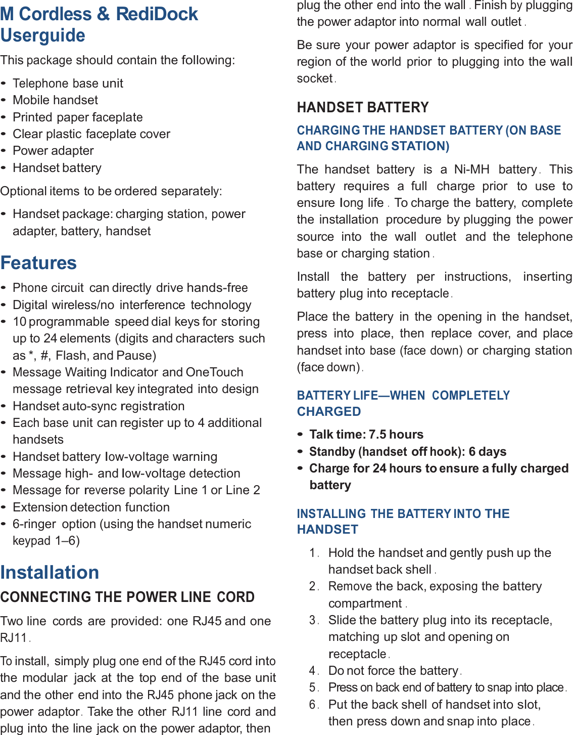 M Cordless&amp; RediDockUserguideThispackageshould contain thefollowing:•Telephone baseunit•Mobile handset•Printed paperfaceplate•Clear plastic faceplate cover•Power adapter•HandsetbatteryOptional items to be ordered separately:•Handset package: charging station,poweradapter, battery, handsetFeatures•Phonecircuit can directly drivehands-free•Digital wireless/no interference technology•10 programmable speed dial keys forstoringup to 24 elements (digits and characters suchas *, #, Flash, and Pause)•MessageWaiting Indicator and OneTouchmessageretrievalkey integrated into design•Handset auto-syncregistration•Each baseunit canregisterup to 4 additionalhandsets•Handset batterylow-voltagewarning•Messagehigh- andlow-voltagedetection•Messageforreversepolarity Line 1 or Line 2•Extension detection function•6-ringer option (using the handsetnumerickeypad1–6)InstallationCONNECTING THE POWER LINECORDTwo line cords are provided: one RJ45 and oneRJ11.Toinstall, simply plugone endof theRJ45cordintothe modular jack at the top end of the baseunitand the other end into theRJ45phone jack on thepoweradaptor.Take the otherRJ11line cord andplug into the line jack on the power adaptor, thenplug the otherendinto the wall.Finishbypluggingthe power adaptor into normal wall outlet.Be sure your power adaptor is specified foryourregion of the world prior to plugging into the wallsocket.HANDSET BATTERYCHARGING THE HANDSET BATTERY (ON BASEAND CHARGINGSTATION)The handset battery is a Ni-MH battery.Thisbatteryrequiresa full charge prior to usetoensurelonglife.To charge the battery,completethe installation procedure by plugging thepowersource into the wall outlet and the telephonebaseor charging station.Install the battery per instructions,insertingbattery plug intoreceptacle.Place the battery in the opening in the handset,press into place, then replace cover, and placehandset intobase (face down)or chargingstation(facedown).BATTERY LIFE—WHENCOMPLETELYCHARGED•Talk time: 7.5 hours•Standby (handsetoffhook):6 days•Chargefor 24hourstoensurea fully chargedbatteryINSTALLING THE BATTERY INTOTHEHANDSET1.Hold the handset and gently push up thehandset back shell.2.Removethe back,exposingthebatterycompartment.3.Slide the battery plug into itsreceptacle,matching up slot and opening onreceptacle.4.Do not force the battery.5.Presson back endof battery tosnapinto place.6.Put the back shell of handset intoslot,then press down and snap into place.