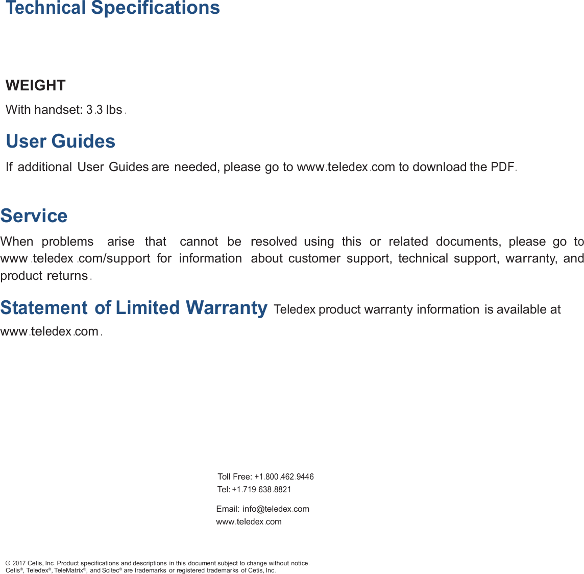 TechnicalSpecificationsWEIGHTWith handset:3.3lbs.UserGuidesIf additional User Guides are needed, please go to www.teledex.com to download thePDF.ServiceWhen problems arise that cannot beresolvedusing this orrelateddocuments, please gotowww.teledex.com/supportfor information about customer support, technical support, warranty,andproductreturns.Statement of LimitedWarrantyTeledexproduct warranty information is available atwww.teledex.com.TollFree:+1.800.462.9446Tel:+1.719.638.8821Email:info@teledex.comwww.teledex.com©2017Cetis, Inc.Product specifications and descriptions in this document subject tochangewithout notice.Cetis®, Teledex®, TeleMatrix®, and Scitec®are trademarks or registered trademarks of Cetis, Inc.