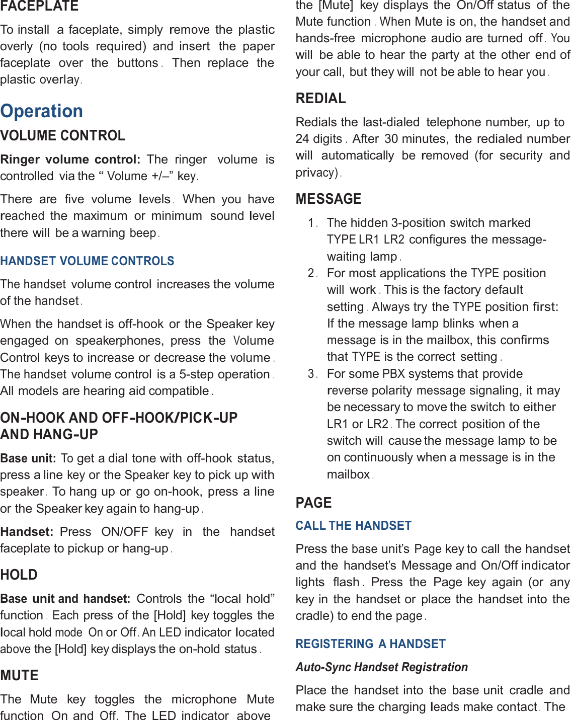 FACEPLATETo install a faceplate, simplyremovethe plasticoverly (no tools required) and insert the paperfaceplate over the buttons.Then replace theplasticoverlay.OperationVOLUMECONTROLRinger volume control: The ringer volumeiscontrolled via the“Volume+/–”key.There are five volumelevels.When you havereachedthe maximum or minimum soundlevelthere will be a warningbeep.HANDSET VOLUMECONTROLSThe handsetvolume control increases the volumeof thehandset.Whenthe handset is off-hook or the Speaker keyengaged on speakerphones, press theVolumeControl keys to increase or decrease thevolume.The handsetvolume control isa5-step operation.All models are hearing aid compatible.ON-HOOKAND OFF-HOOK/PICK-UPAND HANG-UPBase unit:Toget a dial tone with off-hookstatus,press a linekeyor theSpeaker keyto pick upwithspeaker.To hang up or go on-hook, press alineor the Speaker key again to hang-up.Handset: Press ON/OFF key in the handsetfaceplate to pickup or hang-up.HOLDBaseunitand handset:Controls the“localhold”function.Eachpress of the [Hold] key toggles thelocalholdmode OnorOff.An LEDindicatorlocatedabovethe [Hold] key displays the on-hold status.MUTEThe Mute key toggles the microphone Mutefunction On andOff.The LED indicator abovethe [Mute] key displays the On/Off status of theMute function.WhenMute is on, the handset andhands-free microphone audio are turned off.Youwill be able to hear the party at the other end ofyour call, but they will not be able to hearyou.REDIALRedials the last-dialed telephone number, upto24 digits.After 30 minutes, theredialed numberwill automatically beremoved(for security andprivacy).MESSAGE1.Thehidden 3-position switchmarkedTYPE LR1 LR2configures the message-waiting lamp.2.For most applications theTYPEpositionwill work.This is the factorydefaultsetting.Alwaystry theTYPEpositionfirst:If themessagelamp blinks when amessageis in the mailbox, thisconfirmsthatTYPEis the correct setting.3.For somePBXsystems that providereversepolaritymessagesignaling, it maybe necessary to move the switch toeitherLR1orLR2.Thecorrect position of theswitch will cause themessagelamp to beon continuously when amessageis in themailbox.PAGECALL THEHANDSETPress thebaseunit’sPagekey to call the handsetand the handset’s Message and On/Off indicatorlights flash.Press the Page key again (or anykey in the handset or place the handset into thecradle) to end thepage.REGISTERING AHANDSETAuto-Sync HandsetRegistrationPlace the handset into the base unit cradle andmake sure the chargingleadsmakecontact.The