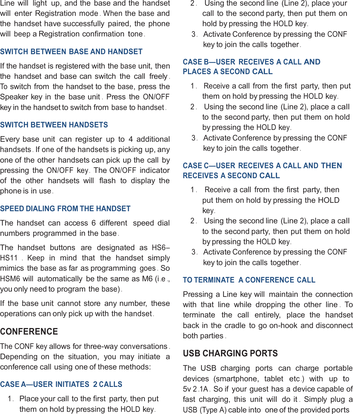 Line will light up, and the base and the handsetwill enter Registrationmode.Whenthebaseandthe handset have successfully paired, the phonewillbeepa Registration confirmationtone.SWITCH BETWEEN BASE ANDHANDSETIf thehandsetisregisteredwith thebaseunit, thenthe handset and base can switch the call freely.Toswitch from the handset to thebase,press theSpeaker key in the base unit.Press theON/OFFkey in the handset to switch frombasetohandset.SWITCH BETWEENHANDSETSEvery base unit canregisterup to 4 additionalhandsets.Ifoneof thehandsetsis picking up, anyone of the other handsets can pick up the call bypressing theON/OFFkey.TheON/OFFindicatorof the other handsets will flash to display thephone is inuse.SPEED DIALING FROM THE HANDSETThe handset can access 6 different speeddialnumbers programmed in thebase.The handset buttons are designated asHS6–HS11.Keepin mind that the handsetsimplymimics thebaseas far as programminggoes.SoHSM6will automatically be the same as M6(i.e.,you only need to program thebase).If the base unit cannot store any number, theseoperations can only pick up with thehandset.CONFERENCETheCONFkeyallows for three-wayconversations.Depending on the situation, you may initiate aconference call using one of these methods:CASE A—USER INITIATES2CALLS1.Place your call to the first party, thenputthem on hold by pressing theHOLDkey.2.Using the second line (Line2),placeyourcall to the second party, then put them onhold by pressing theHOLDkey.3.ActivateConferenceby pressing theCONFkey to join the calls together.CASE B—USER RECEIVES A CALLANDPLACES A SECONDCALL1.Receivea call from the first party, thenputthem on hold by pressing theHOLDkey.2.Using the second line (Line2),place acallto the second party, then put them onholdby pressing theHOLDkey.3.ActivateConferenceby pressing theCONFkey to join the calls together.CASE C—USER RECEIVES A CALL ANDTHENRECEIVES A SECONDCALL1.Receivea call from the first party, thenput them on hold by pressing the HOLDkey.2.Using the second line (Line2),place acallto the second party, then put them onholdby pressing theHOLDkey.3.ActivateConferenceby pressing theCONFkey to join the calls together.TO TERMINATE A CONFERENCECALLPressing a Line key will maintain the connectionwith that line while dropping the other line.Toterminate the call entirely, place the handsetback in the cradle to go on-hook and disconnectboth parties.USB CHARGINGPORTSThe USB charging ports can chargeportabledevices (smartphone, tabletetc.)with upto5v2.1A.So if your guest has a device capable offast charging, this unit will do it.Simply plug aUSB (Type A)cable into one of the providedports