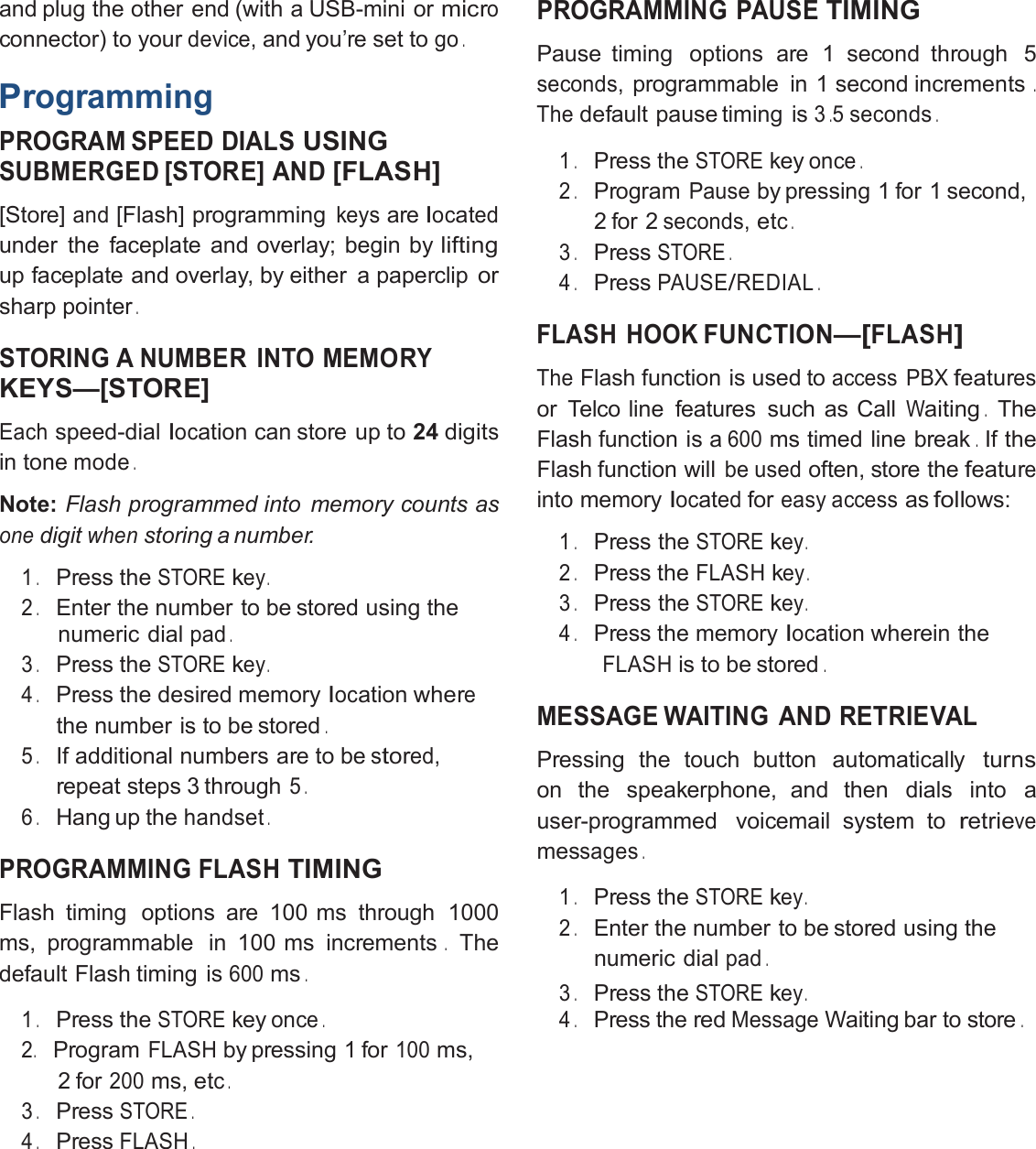 and plug the other end (with a USB-mini ormicroconnector) to yourdevice,and you’re set togo.ProgrammingPROGRAM SPEED DIALSUSINGSUBMERGED [STORE] AND[FLASH][Store]and[Flash] programmingkeysarelocatedunder the faceplate and overlay; begin byliftingup faceplate and overlay, by either a papercliporsharp pointer.STORING A NUMBER INTO MEMORYKEYS—[STORE]Eachspeed-diallocation can store up to 24digitsin tonemode.Note: Flash programmed into memory counts asonedigitwhenstoring a number.1.Press theSTOREkey.2.Enter the number to be stored using thenumeric dialpad.3.Press theSTOREkey.4.Press the desired memorylocationwherethe number is to be stored.5.If additional numbers are to bestored,repeat steps 3 through5.6.Hang up thehandset.PROGRAMMING FLASHTIMINGFlash timing options are 100 ms through 1000ms, programmable in 100 ms increments.Thedefault Flash timing is600ms.1.Press theSTOREkeyonce.2.ProgramFLASHby pressing 1 for100ms,2 for200ms,etc.3.PressSTORE.4.PressFLASH.PROGRAMMING PAUSETIMINGPause timing options are 1 second through 5seconds,programmable in 1 second increments.Thedefault pause timing is3.5seconds.1.Press theSTOREkeyonce.2.ProgramPauseby pressing 1 for 1 second,2 for 2seconds,etc.3.PressSTORE.4.PressPAUSE/REDIAL.FLASH HOOKFUNCTION—[FLASH]TheFlash function is used toaccess PBXfeaturesor Telco line features such as CallWaiting.TheFlash function is a600ms timed line break.If theFlash function willbe usedoften, store thefeatureinto memorylocatedforeasy accessasfollows:1.Press theSTOREkey.2.Press theFLASHkey.3.Press theSTOREkey.4.Press the memorylocation wherein theFLASHis to be stored.MESSAGE WAITING AND RETRIEVALPressing the touch button automaticallyturnson the speakerphone, and then dials into auser-programmed voicemail system toretrievemessages.1.Press theSTOREkey.2.Enter the number to be stored using thenumeric dialpad.3.Press theSTOREkey.4.Press theredMessageWaiting bar to store.