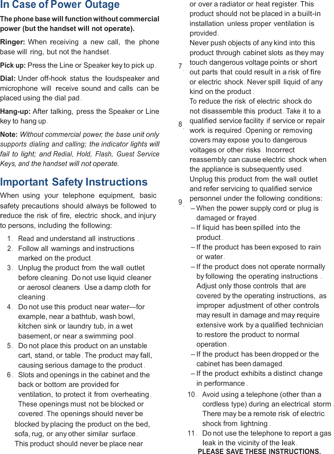 InCase of PowerOutageThephonebasewillfunctionwithoutcommercialpower (butthehandsetwillnotoperate).Ringer: Whenreceivinga new call, the phonebasewill ring, but not thehandset.Pick up:Press the Line orSpeakerkey to pickup.Dial: Under off-hook status theloudspeakerandmicrophone willreceivesound and calls can beplaced using the dialpad.Hang-up:After talking, press theSpeakeror Linekey to hangup.Note:Without commercialpower,the baseunit onlysupports dialing and calling;theindicatorlights willfail to light; andRedial, Hold, Flash, GuestServiceKeys, andthehandsetwill not operate.Important SafetyInstructionsWhen using your telephone equipment, basicsafety precautions should always be followedtoreducethe risk of fire, electric shock, andinjuryto persons, including thefollowing:1.Readand understand all instructions.2.Follow all warnings and instructionsmarked on the product.3.Unplug the product from the walloutletbeforecleaning.Do not use liquidcleaneror aerosol cleaners.Use a damp clothforcleaning.4.Do not use this product near water—forexample, near a bathtub, washbowl,kitchen sink or laundry tub, in a wetbasement, or near a swimming pool.5.Do not place this product on an unstablecart, stand, or table.Theproduct mayfall,causing serious damage to the product.6.Slots and openings in the cabinet and theback or bottom are providedforventilation, to protect it fromoverheating.Theseopenings must not be blockedorcovered.Theopenings should never beblocked by placing the product on the bed,sofa, rug, or any other similar surface.This product should never be place nearor over aradiatoror heatregister.Thisproduct should not be placed in abuilt-ininstallation unless proper ventilationisprovided.7.Never push objects of any kind intothisproduct through cabinet slots as they maytouch dangerous voltage points orshortout parts that couldresultin a risk offireor electric shock.Never spill liquid of anykind on the product.8.Toreducethe risk of electric shock donot disassemble this product.Takeit to aqualified service facility if service orrepairwork isrequired.Openingorremovingcovers mayexposeyou to dangerousvoltages or other risks.Incorrectreassemblycan cause electric shock whenthe appliance is subsequentlyused.9.Unplug this product from the walloutletandreferservicing to qualified servicepersonnel under the followingconditions:–Whenthe power supply cord or plugisdamagedorfrayed.– If liquid has been spilled into theproduct.– If the product has beenexposedtorainor water.– If the productdoesnot operatenormallyby following the operating instructions.Adjust only those controls thatarecoveredby the operating instructions, asimproper adjustment of othercontrolsmayresultin damage and mayrequireextensivework by a qualifiedtechniciantorestorethe product tonormaloperation.– If the product has been dropped or thecabinet has beendamaged.– If the product exhibits a distinct changein performance.10.Avoidusing a telephone (other than acordlesstype)during an electrical storm.There may be aremoterisk ofelectricshock from lightning.11.Do not use the telephone toreporta gasleakin the vicinity of theleak.PLEASE SAVE THESEINSTRUCTIONS.